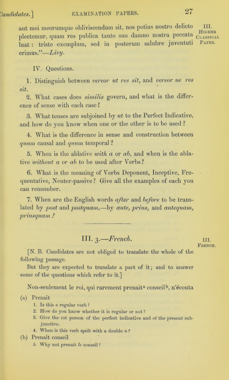 ant mei meoruniqiie obliviscendiun sit, nos potius nostro delicto plectemur, quam res publica tanto suo danino nostra peccata classical luat : triste exompliim, sed in posteruin saliibre juventuti Paper. erimus.’^—Livy. IV. Questions. 1. Distinguish between vereor ut res sit, and vereor ne res sit. 2. What cases does siniilis govern, and what is the differ- ence of sense with each case ? 3. What tenses are subjoined by ut to the Perfect Indicative, and how do you know when one or the other is to be used ? 4. What is the difference in sense and construction between quum causal and quum temporal ? 5. When is the ablative with a or ab, and when is the abla- tive u'ithout a or ah to be used after Verbs? 6. What is the meaning of Verbs Deponent, Inceptive, Fre- quentative, Neuter-passive ? Give all the examples of each you can remember. 7. When are the English words after and before to be trans- lated by jwst and postquam,—by ante, prius, and antequam, priusqtiam ? III. 3.—French. m. French. [N. B. Candidates are not obliged to translate the whole of the follo'wing passage. Bnt they are expeeted to translate a part of it; and to answer some of the questions which refer to it.] Non-seulement le roi, qui rarement prenait^ conseil^, n’ecouta (a) Preiiait 1. Is this a regular verb ? 2. How do you know whether it is regular or not ? 3. Give the ist person of the perfect indicative and of the present sub- junctive. 4. When is this verb spelt with a double n ? (b) Prenait conseil 5. Why not prenait le conseil ?