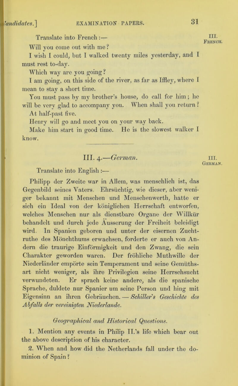 Translate into French :— Will you come out with me ? I wish I couldj but I walked twenty miles yesterday, and I must rest to-day. Which way are you going? T am going, on this side of the river, as far as Iffley, where I mean to stay a short time. You must pass by my brother’s house, do call for him; he will be very glad to accompany you. When shall you return ? At half-past five. Henry will go and meet you on your way back. Make bim start in o-ood time. He is the slowest walker I o know. I III. 4.—German. i Translate into English :— Philipp der Zvveite war in Allem, was menschlich ist, das Gegenbild seines Vaters. Ehrsiichtig, wie dieser, aber weni- \ ger bekannt mit Menschen und Menschenwerth, hatte er * sich ein Ideal von der koniglichen Herrschaft entworfen, welches Menschen nur als dienstbare Organe der Willkiir behandelt und durch jede Ausserung der Freiheit beleidigt wird. In Spanien geboren und unter der eisernen Zucht- ruthe des Monchthums erwachsen, forderte er auch von An- dern die traurige Einformigkeit und den Zwang, die sein Charakter gevvorden waren. Der frohliche Muthwille der Niederlfinder emporte sein Temperament und seine Geniiiths- , art nicht weniger, als ihre Privilegien seine Herrschsucht / verwundeten. Er sprach keine andere, als die spanische *' Sprache, duldete nur Spanier um seine Person und hing mit Eigensinn an ihren Gebrauchen. — Schiller's Geschichte des j Ahfalls der vereiniqten Niederlande. \ ? Geographical and Historical Questions. , 1. Mention any events in Philip TI.’s life which bear out (1 the above description of his character. ■' 2. When and how did the Netherlands fall under the do- minion of Spain ? III. French. III. German.