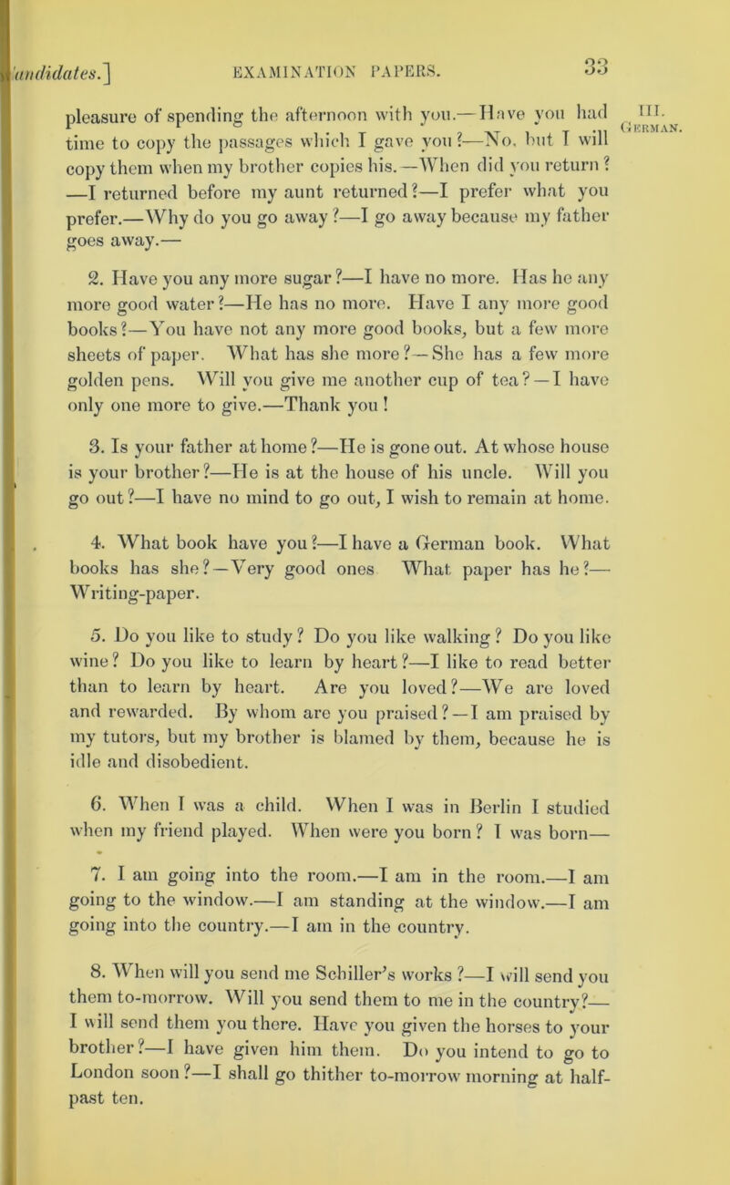 pleasure of spending the afternoon with you.— Have you had time to copy the j)assages wliich I gave you?—No, l)iit T will copy them when my brother copies his.—When did you return ? —I returned before my aunt returned ?—I prefei- what you prefer.—Why do you go away ?—I go away because my father goes away.— 2. Have you any more sugar ?—I have no more. Has he any more good water?—He has no more. Have I any moi-e good books?—You have not any more good books, but a few more sheets of paper. What has she more?—She has a few more golden pens. Will you give me another cup of tea? —I have only one more to give.—Thank you ! 3. Is your father at home ?—He is gone out. At whose house is your brother?—He is at the hou.se of his uncle. Will you go out?—I have no mind to go out, I wish to remain at home. 4. What book have you?—I have a Herman book. What books has she?—Very good ones What paper has he?— Writing-paper. 5. Do you like to study ? Do you like walking ? Do you like wine ? Do you like to learn by heart ?—I like to read better than to learn by heart. Are you loved?—We are loved and rew'arded. By whom are you praised? — I am praised by my tutoi-s, but my brother is blamed by them, because he is idle and disobedient. 6. When I was a child. When I was in Berlin I studied when my friend played. When were you born ? 1 w^as born— 7. I am going into the room.—I am in the room.—I am going to the window.—I am standing at the window.—I am going into the country.—I am in the country. 8. When will you send me Schiller^s works ?—I w'ill send you them to-morrow. Will you send them to me in the country?— I will send them you there. Have you given the horses to your brother?—1 have given him them. Do you intend to go to London soon ?—I shall go thither to-morrow morning at half- past ten. III. (Ikrman.