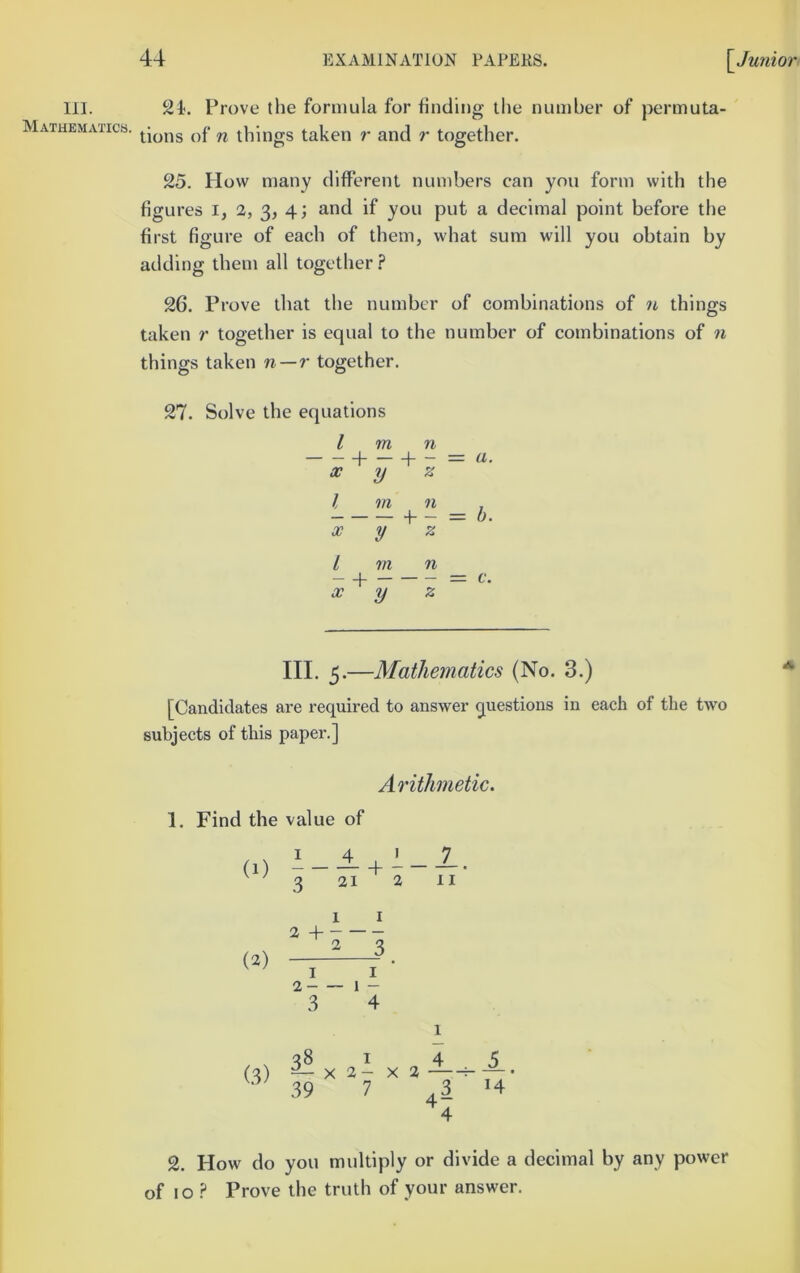 111. Mathematics. 24. Prove the formula for finding the number of permuta- tions of n things taken r and r together. 25. How many different numbers can you form with the figures i, 2, 3, 4; and if you put a decimal point before the first figure of each of them, what sum will you obtain by adding them all together ? 26. Prove that the number of combinations of n things taken r together is equal to the number of combinations of n things taken n—r together. 27. Solve the equations I m n — —f- 1— = (i. X y z I m n , 4 - = b- X y z I m n X y z III. 5.—Mathematics (No. 3.) [Candidates are required to answer questions in each of the two subjects of this paper.] Arithmetic. 1. Find the value of (1) 3 21 2 II (2) 1 I 2 H 2 3 I I 2 1 - 3 4 ^8145 (3) ^ X 2- X 2 ^ — • 39 7 3 H 4 2. How do you multiply or divide a decimal by any power of 10 Prove the truth of your answer.