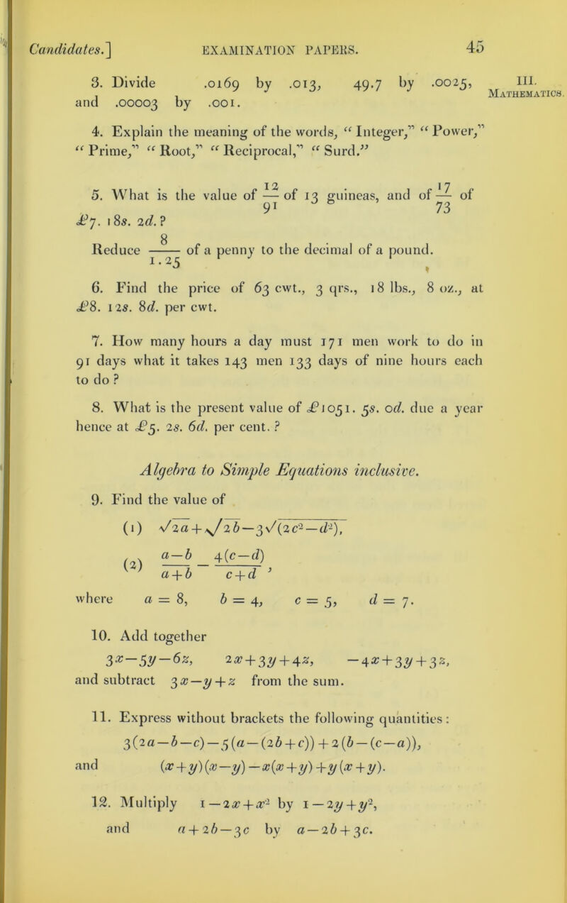 3. Divide .0169 by .013, 49.7 by .0025, and .00003 by .001. 4. Explain the meaning of the words^ “ Integer/’ “Power/’ “ Prime/’ “ Root/’ “ Reciprocal,” “ Surd.^^ 12 17 5. What is the value of — of 13 guineas, and of— of 91 73 £']. 185. 2d.? g Reduce of a penny to the decimal of a pound. 6, Find the price of 63 cwt., 3 (|rs., 18 lbs., 8 oz., at ot^8. 125. 8c?. per cwt. 7. How many hours a day must 171 men work to do in 91 days what it takes 143 men 133 days of nine hours each to do ? 8. What is the present value of <^1051. 55. od. due a year hence at 25. 6d, per cent. ? Algebra to Simple Equations inclusive. 9- Find the value of (1) \^2a-!t- sJ%b—^s/{2C^ — d-), 4(c-d) a^b c + d ’ where a = 8, 6 = 4^ = .5» d = 7. 10. Add together 257 + 3^ + 45;, -^x + ^y + ^z, and subtract ‘^x-y-\-z from the sum. 11. Express without brackets the following quantities: 3(2a-5-c)-5(a-(26 + c)) + 2(6-(c-a)), and i‘'>^-\-y){x—y)—x{x-iry)-\-y{x-\-y). III. Mathematics. 12. Multiply i—2x-\-x- by i—2^+y^ and n-\-2b — '^c by a —26 + 3C.