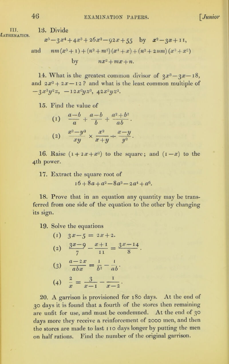 III. riATHEMATICa. 16. Divide + 26.r2—92.T4-55 |jy a‘^ —^x + 11, and 7im + t ) + {n‘^ + m'^) 4- ,r) 7im) (a?’ + a;-) by nx'^ 4- mx 4- 71. 14. What is the greatest common divisor of —3a;—i8, and 2a?-+ 2a?—12 ? and what is the least common multiple of —3a?3y-';sr, -i^x'-yz^^ \^x-^yz'^. 15. Find the value of , . a—b a — b a ‘^4-6 - (1) + -^ 4- —7—. a b ab , ^ — X'^ X — IJ (2) X ; X7J a? 4-*/ 16. Raise (1 4-2a’4-a?'^) to the square; and (1 —a?) to the 4th power. 17. Extract the square root of 16 4- 8a4-a2_3ct3 —2a^ + a®. 18. Prove that in an equation any quantity may be trans- ferred from one side of the equation to the other by changing its sign. 19. Solve the equations (0 3^-5 = 2X + 2. (2) 3a?-9 7 a? 4-1 _ 3 11 (3) a—IX 1 1 abx 52 ab' (4) 2 _ 3 X X — I I a? —2' 20. A garrison is provisioned for 180 days. At the end of 30 days it is found that a fourth of the stores then remaining are unfit for use, and must be condemned. At the end of 30 days more they receive a reinforcement of 2000 men, and then the stores are made to last i to days longer by putting the men on half rations. Find the number of the original garrison.