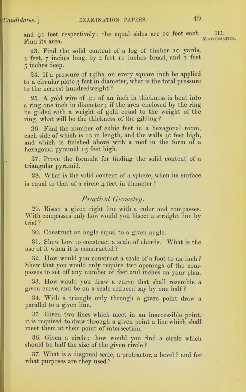 and 02 feet respectively: the equal sides are lo feet each. HI. Find its area. ‘ Mathematics 23. Find the solid content of a log of timber lo yards^ 2 feet, 7 inches long, by 2 feet ii inches broad, and 2 feet 5 inches deep. 24. If a pressure of i5lbs. on every square inch be applied to a circular plate 3 feet in diameter, what is the total pressure to the nearest hundredweight ? 25. A gold wire of .01 of an inch in thickness is bent into a ring one inch in diameter ; if the area enclosed by the ring be gilded with a weight of gold equal to the weight of the ring, what will be the thickness of the gjlding ? 26. Find the number of cubic feet in a hexagonal room, each side of which is 20 in length, and the walls 30 feet high, and which is finished above with a roof in the form of a hexagonal pyramid 15 feet high. 27. Prove the formula for finding the solid content of a triangular pyramid. 28. What is the solid content of a sphere, when its surface is equal to that of a circle 4 feet in diameter ? Practical Geometry. 29. Bisect a given right line with a ruler and compasses. With compasses only how would you bisect a straight line by trial ? 30. Construct an angle equal to a given angle. 31. Shew how to construct a scale of chords. What is the use of it when it is constructed ? 32. How would you construct a scale of a foot to an inch ? Shew that you would only require two openings of the com- passes to set oft’ any number of feet and inches on your plan. 33. How would you draw a curve that shall resemble a given curve,and be on a scale reduced say by one half? 34'. With a triangle only through a given point draw a parallel to a given line. 35. Given two lines which meet in an inaccessible point, it is required to draw through a given point a line which shall meet them at their point of intersection. 36. Given a circle; how would you find a circle which should be half the size of the given circle ? 37. What is a diagonal scale, a protractor, a bevel ? and for what purposes are they used ?