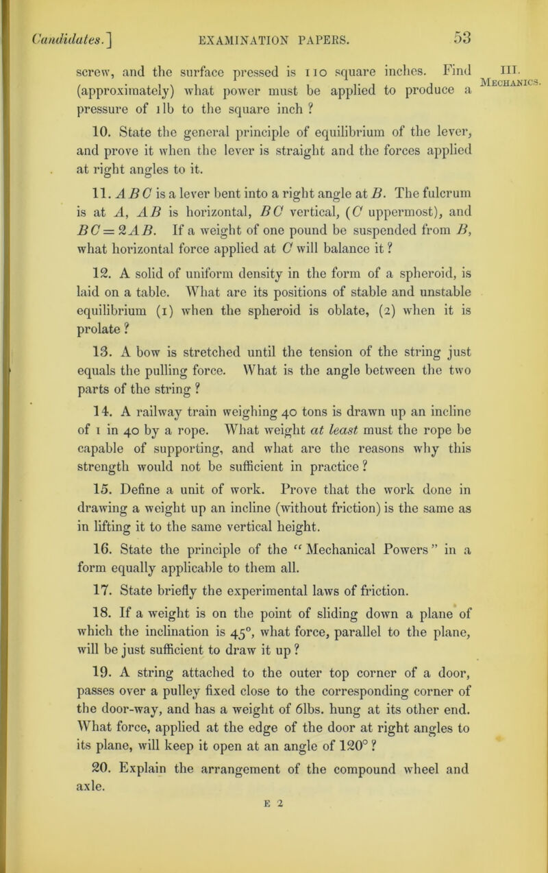 screw, and the surface pressed is no square inches. Find (approximately) what power must be applied to produce a pressure of i lb to the square inch ? 10. State the general principle of equilibrium of the lever, and prove it when the lever is straight and the forces applied at right angles to it. 11. ^ 5 (7 is a lever bent into a right angle at B. The fulcrum is at A, AB is horizontal, BO vertical, {0 uppermost), and BC =^AB. If a weight of one pound be suspended from B, what horizontal force applied at G will balance it ? 12. A solid of uniform density in the form of a spheroid, is laid on a table. What are its positions of stable and unstable equilibrium (i) when the spheroid is oblate, (2) when it is prolate ? 13. A bow is stretched until the tension of the string just equals the pulling force. What is the angle between the two parts of the string ? 14. A railway train weighing 40 tons is drawn up an incline of 1 in 40 by a rope. What weight at least must the rope be capable of supporting, and what are the reasons why this strength would not be sufficient in practice ? 15. Define a unit of work. Prove that the work done in drawing a weight up an incline (without friction) is the same as in lifting it to the same vertical height. 16. State the principle of the Mechanical Powers” in a form equally applicable to them all. 17. State briefly the experimental laws of friction. 18. If a weight is on the point of sliding down a plane of which the inclination is 45°, what force, parallel to the plane, will be just sufficient to draw it up ? 19. A string attached to the outer top corner of a door, passes over a pulley fixed close to the corresponding corner of the door-way, and has a weight of 6lbs. hung at its other end. What force, applied at the edge of the door at right angles to its plane, will keep it open at an angle of 120° ? 20. Explain the arrangement of the compound wheel and axle. E 2 III. Meohanic.s.