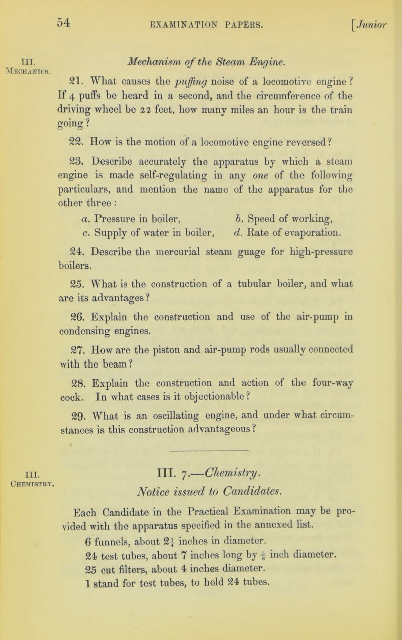 TIL Mechanics. III. Chemistry. Mechanism of the Steam Engine. 21. What cau.ses the puffing noise of a locomotive engine? If 4 puffs be heard in a second, and the circumference of the driving wheel be 22 feet, how many miles an hour is the train going ? 22. How is the motion of a locomotive engine reversed ? 23. Describe accurately the apparatus by which a steam engine is made self-regulating in any one of the following particulars, and mention the name of the apparatus for the other three: a. Pressure in boiler, h. Speed of working, c. Supply of water in boiler, d. Kate of evaporation. 24. Describe the mercurial steam guage for high-pressure boilers. 25. What is the construction of a tubular boiler, and what are its advantages ? 26. Explain the construction and use of the air-pump in condensing engines. 27. How are the piston and air-pump rods usually connected with the beam? 28. Explain the construction and action of the four-way cock. In what cases is it objectionable? 29. What is an oscillating engine, and under what circum- stances is this construction advantageous ? III. 7.—Chemistry. Notice issued to Candidates. Each Candidate in the Practical Examination may be pro- vided with the apparatus specified in the annexed list. 6 funnels, about 2| inches in diameter. 24 test tubes, about 7 inches long by i inch diameter. 25 cut filters, about 4 inches diameter. 1 stand for test tubes, to hold 24 tubes.