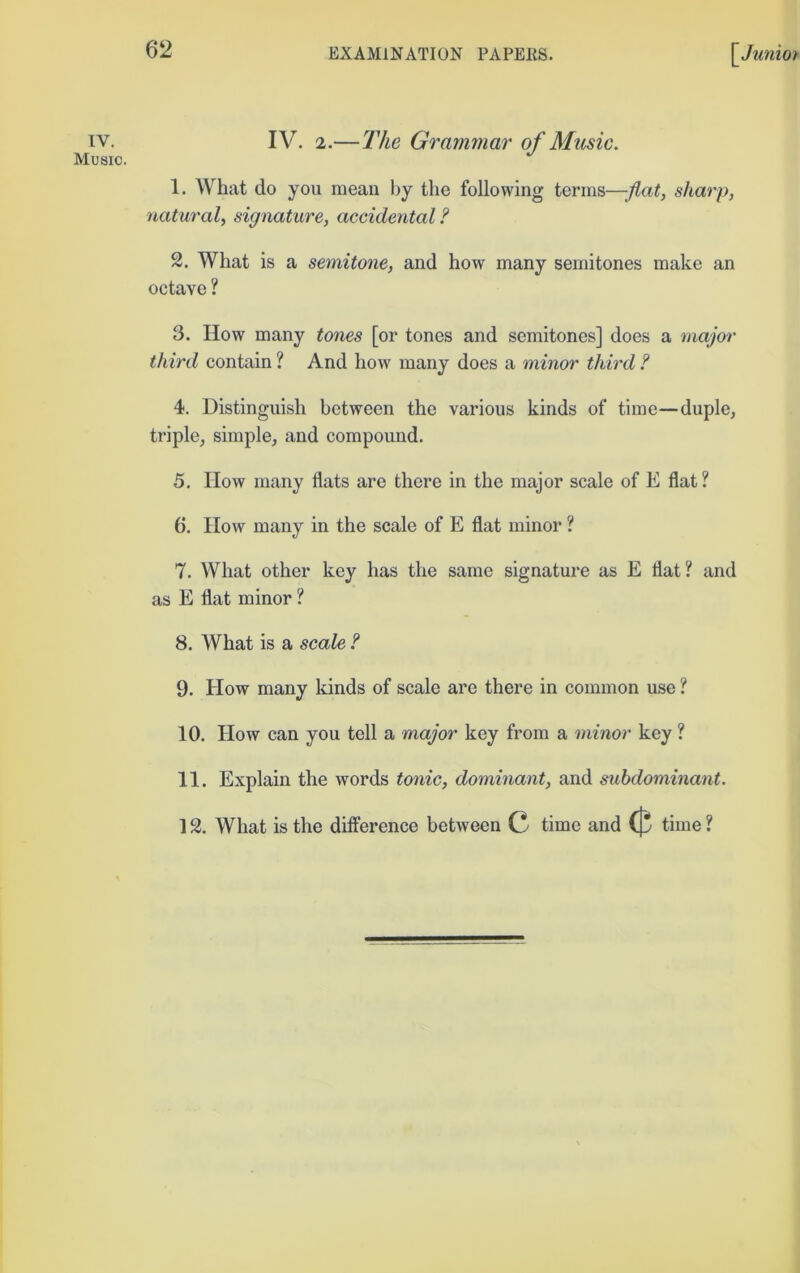 IV. Music. IV. 2.—The Grammar of Music. 1. What do you mean by the following terms—flat, sharp, natural, signature, accidental? 2. What is a semitone, and how many semitones make an octave ? 3. How many tones [or tones and semitones] does a major third contain ? And how many does a minor third ? 4. Distinguish between the various kinds of time—duple, triple, simple, and compound. 5. How many flats are there in the major scale of E flat? 6. How many in the scale of E flat minor ? 7. What other key has the same signature as E flat? and as E flat minor ? 8. What is a scale ? 9. How many kinds of scale are there in common use ? 10. How can you tell a major key from a minor key ? 11. Explain the words tonic, dominant, and subdominant. 12. What is the difference between C time and ({5 time ?