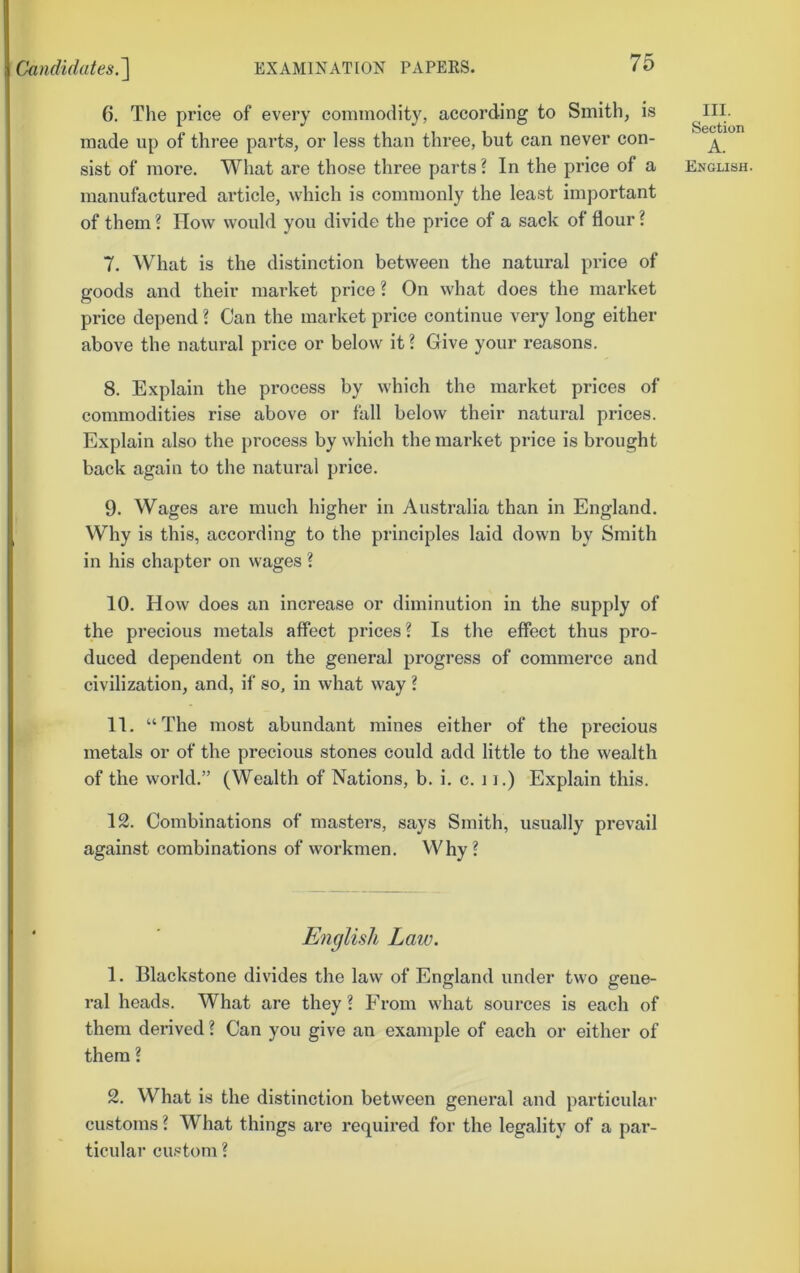 6. The price of every commodity, according to Smith, is made up of three parts, or less than three, but can never con- manufactured article, which is commonly the least important of them ? How would you divide the price of a sack of flour ? 7. What is the distinction between the natural price of goods and their market price? On what does the market price depend ? Can the market price continue very long either above the natural price or below it ? Give your reasons. 8. Explain the process by which the market prices of commodities rise above or fall below their natural prices. Explain also the process by which the market price is brought back again to the natural price. 9. Wages are much higher in Australia than in England. Why is this, according to the principles laid down by Smith in his chapter on wages ? 10. How does an increase or diminution in the supply of the precious metals affect prices? Is the effect thus pro- duced dependent on the general progress of commerce and civilization, and, if so, in what way ? 11. “The most abundant mines either of the precious metals or of the precious stones could add little to the wealth of the world.” (Wealth of Nations, b. i. c. 11.) Explain this. 12. Combinations of masters, says Smith, usually prevail against combinations of workmen. Why? English Law. 1. Blackstone divides the law of England under two gene- ral heads. What are they? From what sources is each of them derived ? Can you give an example of each or either of them ? 2. What is the distinction between general and particular customs ? What things are required for the legality of a par- ticular custom ? III. Section A.