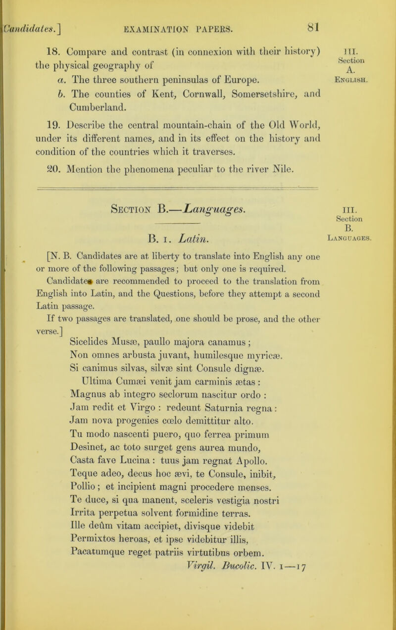 18. Compare and contrast (in connexion witli their history) the physical geography of a. The three southern peninsulas of Europe. b. The counties of Kent, Cornwall, Somersetshire, and Cumberland. 19. Describe the central mountain-chain of the Old World, under its different names, and in its effect on the history and condition of the countries Avhich it traverses. J20. Mention the phenomena peculiar to the river Nile. Section B.—Languages. B. I. Latm. [N. B. Candidates are at liberty to translate into English any one or more of the following passages; hut only one is required. Candidates are recommended to proceed to the translation from English into Latin, and the Questions, before they attempt a second Latin passage. If two passages are translated, one should be prose, and the other verse.] Sicelides Musm, paullo majora canamus ; Non omnes arbusta juvant, humilesque inyricm. Si canimus silvas, silvae sint Console dignae. Ultima Cumaei venit jam carminis aetas: Magnus ab integro seclorum nascitur ordo : Jam redit et Virgo : redeunt Saturnia regna: Jam nova progenies coelo demittitur alto. Tu modo nascent! puero, quo ferrea primum Desinet, ac toto surget gens aurea mundo. Casta fave Lucina : tuus jam regnat Apollo. Teque adeo, decus hoc aevi, te Console, inibit, Pollio ; et incipient magni procedere menses. Te duce, si qua manent, sceleris vestigia nostri Irrita perpetua solvent formidine terras. Ille deilm vitam accipiet, divisque videbit Permixtos heroas, et ipse videbitur illis, Pacatumque reget patriis virtutibus orbem. Virgil. Bucolic. IV. i —17 HI. Section A. English. III. Section B. Languages.