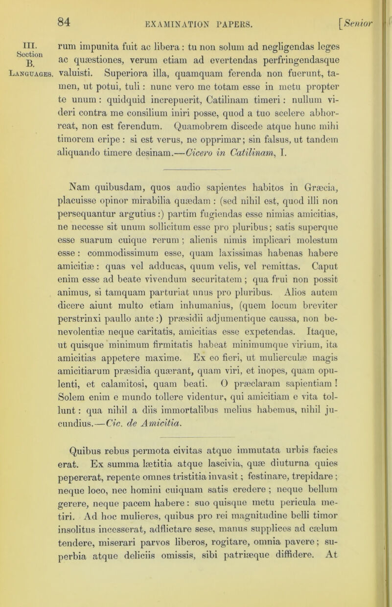 III. rum iinpunita fuit ac libera: tu non solum ad negligendas leges g ac qujBstiones, verum etiam ad evertendas perfringendasque Languages, valuisti. Superiora ilia, quamquam ferenda non fuerunt, ta- men, ut potui, tuli; nunc vero me totam esse in metu propter te unum : quidquid increpuerit, Catilinam timeri: nullum vi- deri contra me consilium iniri posse, quod a tuo scelere ablior- reat, non est ferendum. Quamobrem discede atque Imnc mihi timorem eripe: si est verus, ne opprimar; sin falsus, ut tandem aliquando tirnere desinam.—Cicero in Catilinam^ 1. Nam quibusdam, quos audio sapientes habitos in Grmcia, placuisse opinor mirabilia quaedain : (sed nihil est, quod illi non persequantur argutius:) partiin fugiendas esse nimias amicitias, ne necesse sit unum soHicitum esse pro pluribus; satis superque esse suarum cuique reruni; alienis nimis implicari molestum esse: commodissimum esse, quam laxissiinas habenas habere amicitiae: quas vel adducas, quum velis, vel remittas. Caput enim esse ad beate vivendurn securitatem ; qua frui non possit animus, si tamquam parturiat unus pro pluribus. Alios auteni dicere aiunt multo etiam inbumanius, (quern locum breviter perstrinxi paullo ante:) praesidii adjumentique caussa, non be- nevolentiae neque caritatis, amicitias esse expetendas. Itaque, ut quisque’minimum lirmitatis babeat minimumque virium, ita amicitias appetere maxime. Ex eo fieri, ut mulierculae magis amicitiarum praesidia quaerant, quam viri, et inopes, quam opu- lenti, et calamitosi, quam beati. O praeclaram sapientiam ! Solem enim e raundo tollere videntur, qui amicitiam e vita tol- lunt: qua nibil a diis immortalibus melius babemus, nihil ju- cundius.—Cic. de Amicitia. Quibus rebus permota civitas atque immutata urbis facies erat. Ex summa laetitia atque lascivia, quae diuturna quies pepererat, repente omnes tristitiainvasit; festinare, trepidare ; neque loco, nec homini cuiquam satis credere ; neque belluni gerere, neque pacem habere: suo quisque metu j^ericula me- tiri. Ad hoc muHeres, quibus pro rei niagnitudine belli timor insolitus incesserat, adflictare sese, maims supplices ad caelum tendere, miserari parvos liberos, rogitare, omnia pavere; su- perbia atque deliciis omissis, sibi patriaeque diffidere. At