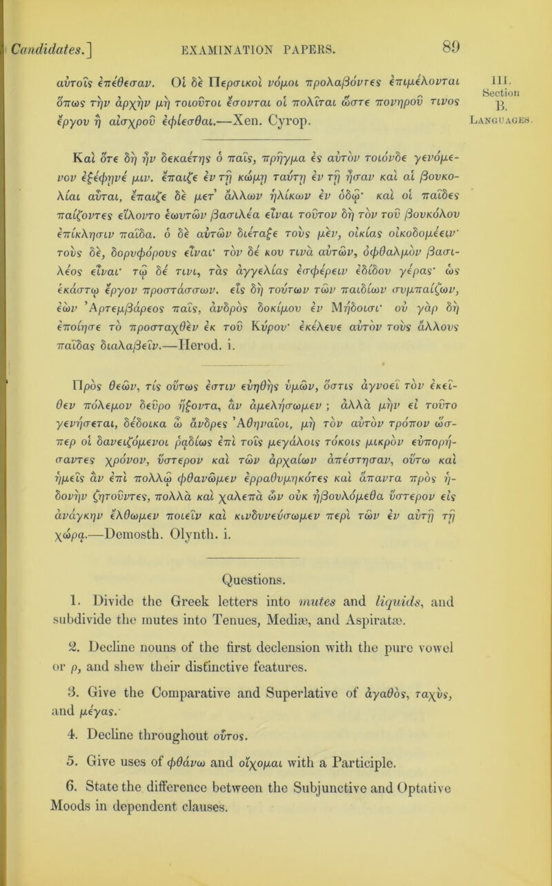 Cundulates.'] EXAMINATION PAPERS. 80 avTois eTTeOeaav. Ot 8e riep(ri/<ot voixot irpoka^ovres (TnfJ.ekovTai 077(09 T^v ap)(^v pL^ ToiovTot ecTOVTai OL TToktrai (ocrre Trourjpov tlvos (pyov ^ alayjpov ecpUadai.—Xen. Cyi’op. IIJ. Section B. Languages. Kat ore 8^ ■qv beKaerrjs b irais, Trpr]yp.a es avrov Toiovbe yevofxf- vov e^€(f)r]vi puv. eTTOtfe €VTrj KU>pr\ Tavrrj iv ti] ^aav sal at jiovKO- klai avTat, eTrat^'e 8e per’ aXAcov rjklKcnv ev o8(o* kuI oi udibes ■naiCovTes etkovTO icovrwv jSacnkea dvai tovtou 8rj tov tov jSovKokov (TTiKkriaiv TTOiba. 6 b^ avT&v bUra^e tovs pen, oIklus olKobopiaV Toiis 8e, bopvcpopovs eTvaU tov bt kov nva avT&v, 6(p0akp.bv jSacn- Aeos €ivat’ t<o be tlvl, to.9 ayyekCas ea-cjiepeiv ibibov yepas' cos' eKcioTw epyov TTpocrracra-MV. eis brj tovto)v tu)v Traibicov avp-TiatCcov, e(i)v ’Aprep^dpeos ttols, dvbpbs boKipov h> Mp8ot(rr ov yap bi] eTTotTjfre to ■npoaray^dev ex tov Kvpov' enekeve avTov tovs dkkovi TTaibas biaka(3elv.—Ilcrod. i. Opos Oe&v, Tis ourcos eorty evT)6r]s vpSiv, ocrrts' dyvoel tov e/cet- 6ev TTokepov bevpo ij^ovTa, dv dpekTqcrcapev ; dAAa pijv el tovto yevi](TeTai, beboiKa S) avbpes 'A0r\va'ioi, pi] tov avTov Tpoirov (oV- 77ep ot bavei(6pevot pqbias (ttI rots peyctAots roxots piKpov eimopi]- cravTes xpovov, vaTepov xat t&v dp^a'anv dTrea-Trjcrav, ovtw xai rjpeis dv iirl ttoAAco cjiOav&pev eppaOvpriKOTe^ koX airavra irp6<i ?/- bov^v ^r]TovvTe<i, TioAAct xat ^(aAeTrd oiv ovk ■q^ovkopeda vuTepov ets dvdyKt]v ekdcnpev Trotetv xat Kivbvvev(T(t)p€v Trept tS>v ev avTrj ti] Xcopa.—Deniosth. Olynth. i. Questions. 1. Divide the Greek letters into mutes and liquids, and subdivide the mutes into Tenues, Media), and Aspiratte. % Decline nouns of the first declension with the pure vowel or p, and shew their distinctive features. B. Give the Comparative and Superlative of dyaObs, rayus', and peyas. 4. Decline throughout ovros. 5. Give uses of (pOdvai and olxopai. with a Participle. 6. State the difference between the Subjunctive and Optative Moods in dependent clauses.