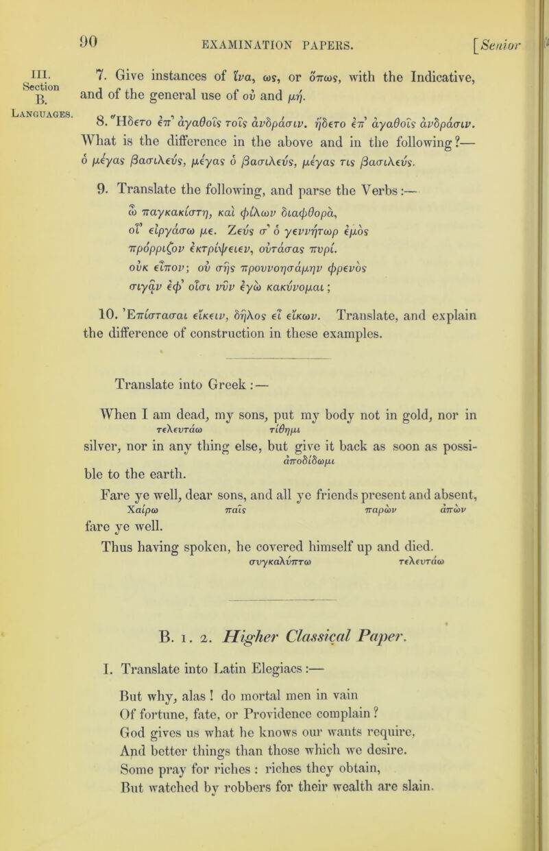 III. Section B. Languages. 7. Give instances of tva^ (as, or oircas, with the Indicative, and of the general use of ov and 8. ctt’ ayaQois rots avhpacnv. Tjdero hi ayaOois avbpdcrtv. What is the difference in the above and in the following?— 6 p,4yas fSacnkevs, p.4yas 6 (BacnXevs, p.tyas ns ^acnkevs. 9. Translate the follotving, and parse the Verbs:— S) TiayKaKLo-TT], Kal cfyikcav biacjyOopa, oV elpyaaca pt,€. Zeiis o’’ 6 y^vvrjTiap ejuos TipoppiCov €KTpL\f/€L€v, ovTacras TivpL ovK iXirov, ov 0’7/s TipovvorjadpLi^v (Ppevbs cnyav ecf) otcri vvv eyo) KaKvvop.ai; 10. ’EmWao’at hiK^iv, brjkos ei htKiav. Translate, and explain the difference of construction in these examples. Translate into Greek : — When I am dead, my sons, put mj body not in gold, nor in TfkevTau) Tidrffu silver, nor in any thing else, but give it back as soon as possi- dno8i8aifu ble to the earth. Fare ye well, dear sons, and all ye friends present and absent, Xatpo) TTois Tiapcov cmiav fare ye well. Thus having spoken, he covered himself up and died. crxryKakvTTTO) reXeurdo) B. 1. 2. Higher Classical Paper. I. Translate into Latin Elegiacs :— But why, alas ! do mortal men in vain Of fortune, fate, or Providence complain ? God gives us what he knows our wants require, And better things than those which we desire. Some pray for inches : riches they obtain. But watched by robbers for their wealth are slain.