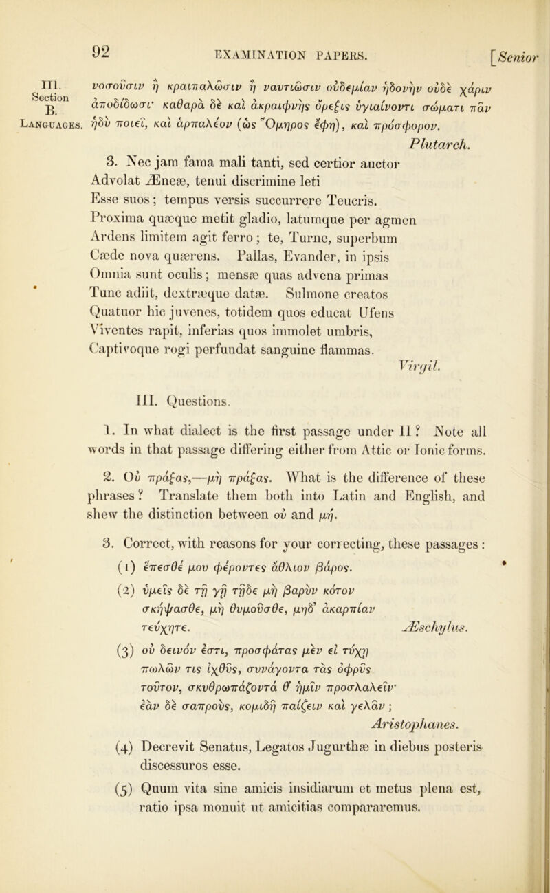 III. Section B. Languages, voaovaiv 7) KpaiTiokSiaiv fj vavri^acv ovh^ixiav -pbovpv ovb^ \apLv anobib()i(JL' KaOapa be Kal aKpaLcjyvrjs ope^L^ vyiaCvovTi Gw/xan -nav T)bv TToteL, Kat apiraXeov ^'Op.rjpos e(Pr]), Kal irpocrcfiopov. Plutarch. 3. Nec jam fama mali tanti, sed certior auctor Advolat xEneae, teniii discrimine leti Esse sues; ternpus versis succurrere Teucris. Proxima qumque metit gladio, latumque per agmea Ardens limitem agit ferro; te, Turne, superbum Caede nova quaerens. Pallas, Evander, in ipsis Omnia sunt oculis; mensao quas advena primas Tunc adiit, dextraeque datae. Sulmone creates Quatuor hie juvenes, totidem quos educat (Jfens Viventes rapit, inferias quos immolet urabris, Captivoque rogi perfundat sanguine flammas. Vmjil. III. Questions. I. In what dialect is the first passage under II? Note all words in that passage differing either from Attic or Ionic forms. Ov TTpd^as,—/xr) irpd^a^. What is the difference of these plirases ? Translate them both into Latin and English, and shew the distinction between ov and /x?J. 3. Correct, with reasons for your correcting, these passages : (1) eTTeade piov (pepovre^ dOXiov (Bdpos. (2) u/xets 6e rfi yij Trjbe yix?) (Sapvv kotov aK^jxl/aade, pLp dvpLOvaOe, pLrjb' aKapiriav Tevyjqre. ^schyhis. (3) ov beivov €(TTL, TTpoGpdras [xev el rvyr] 7T(i)Xu>v rt? crvvdyovTa ras dppvs TovTor, (TKv6p(a'nd(ovrd & rjpuv Trpoo-XaXeiv' edv b^ aairpovs, KOpabp nai^eiv Kal yeXdv ; Aristophams. (4) Decrevit Senatus, Legates Jugurthac in diebus posteris discessuros esse. (5) Quum vita sine amicis insidiarum et metus plena est, ratio ipsa moniiit ut amicitias compararemus. Jj