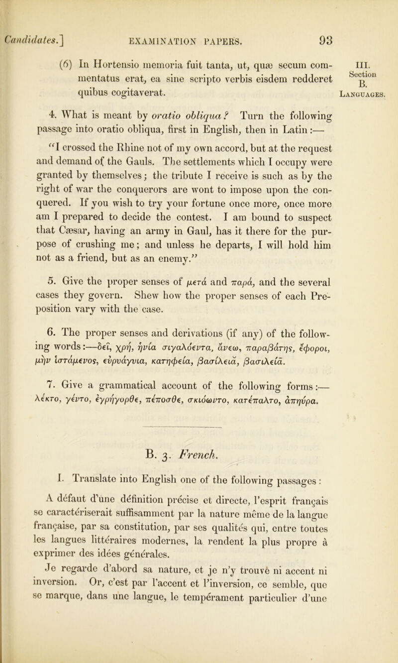 (6) In Horteiisio inemoria fuit tanta, ut, qua) secuiri com- mentatus erat, ea sine scripto verbis eisdem redderet qiiibus cogitaverat. III. Section B. Languages. 4. What is meant by oratio obliqua ? Turn the following passage into oratio obliqua, first in English, then in Latin:— crossed the Rhine not of my own accord, but at the request and demand of the Gauls. The settlements which I occupy were granted by themselves; the tribute I receive is such as by the right of war the conquerors are wont to impose upon the con- quered. If you wish to try your fortune once more, once more am I prepared to decide the contest. I am bound to suspect that Caesar, having an army in Gaul, has it there for the pur- pose of crushing me; and unless he departs, I will hold him not as a friend, but as an enemy.’^ 5. Give the proper senses of /uterd and Trapd, and the several cases they govern. Shew how the proper senses of each Pre- position vary with the case. 6. The proper senses and derivations (if any) of the follow- ing words:—6et, xPVy cnyaXo^vTa, drew, Trapa^dr-qs, €(popoL, pqv lord/xeros, evpvdyvLa, Karqcpeia, ^aaLX^id, /3a(riAetd. 7. Give a grammatical account of the following forms:— AeVro, yivTo, ^ypriyopOe, TriiToaOe, o-klocupto, KareVaAro, dir^vpa. B. 3. French. I. Translate into English one of the following passages: A defaut d’une definition precise et directe, I’esprit frangais se caracteriserait suffisamment par la nature meme de la languc frangaise, par sa constitution, par ses qualites qui, entre toutes les langues litteraires modernes, la rendent la plus propre a exprimer des idees generales. Je regarde d’abord sa nature, et je n’y trouve ni accent ni inversion. Or, c’est par I’accent et Finversion, ce semble, que se marque, dans unc langue, le temperament particulier d’une