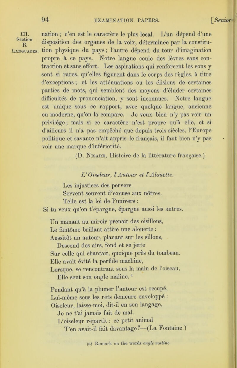 III. nation; e’en est le caractere le plus local. L’un depend d’une disposition des organes de la voix, determinee par la constitu- Languages. tion physique du pays; I’autre depend du tour d’iinagination propre a ce pays. Notre langue coule des levres sans con- traction et sans effort. Les aspirations qui renforcent les sons y sont si rares, qidelles figurent dans le corps des regies, a titre d’exceptions; et les attenuations ou les elisions de certaines parties de mots, qui semblent des moyens d’eluder certaines difficultes de prononciation, y sont inconnues. Notre langue est unique sous ce rapport, avec quelque langue, ancienne ou inoderne, qu’on la compare. Je veux bien n’y pas voir un privilege; mais si ce caractere n'est propre qu’a elle, et si d’ailleurs il n’a pas empeche que depuis trois siecles, FEurope politique et savante n’ait appris le frangais, il faut bien n’y pas voir une marque d’inferiorite. (D. Nisard, Histoire de la litterature fran^aise.) UOiseleur, VAutour et VAlouette. Les injustices des per vers Servent souvent d’excuse aux notres. Telle est la loi de Funivers: Si tu veux qu’on t’epargne, epargne aussi les autres. Un manant au miroir prenait des oisillons, Le fantome brillant attire une alouette : Aussitot un autour, planant sur les sillons. Descend des airs, fond et se jette Sur celle qui chantait, quoique pres du tombeau. Elle avait evite la perfide machine, Lorsque, se rencontrant sous la main de Foiseau, Elle sent son ongle maline. “ Pendant qu’k la plumer Fautour est occupe, Lui-meme sous les rets demeure enveloppe : Oiseleur, laisse-moi, dit-il en son langage, Je ne t’ai jamais fait de mal. L’oiseleur repartit: ce petit animal T’en avait-il fait davantage?—(La Fontaine ) (a) Remark on the woixls onylc maline.