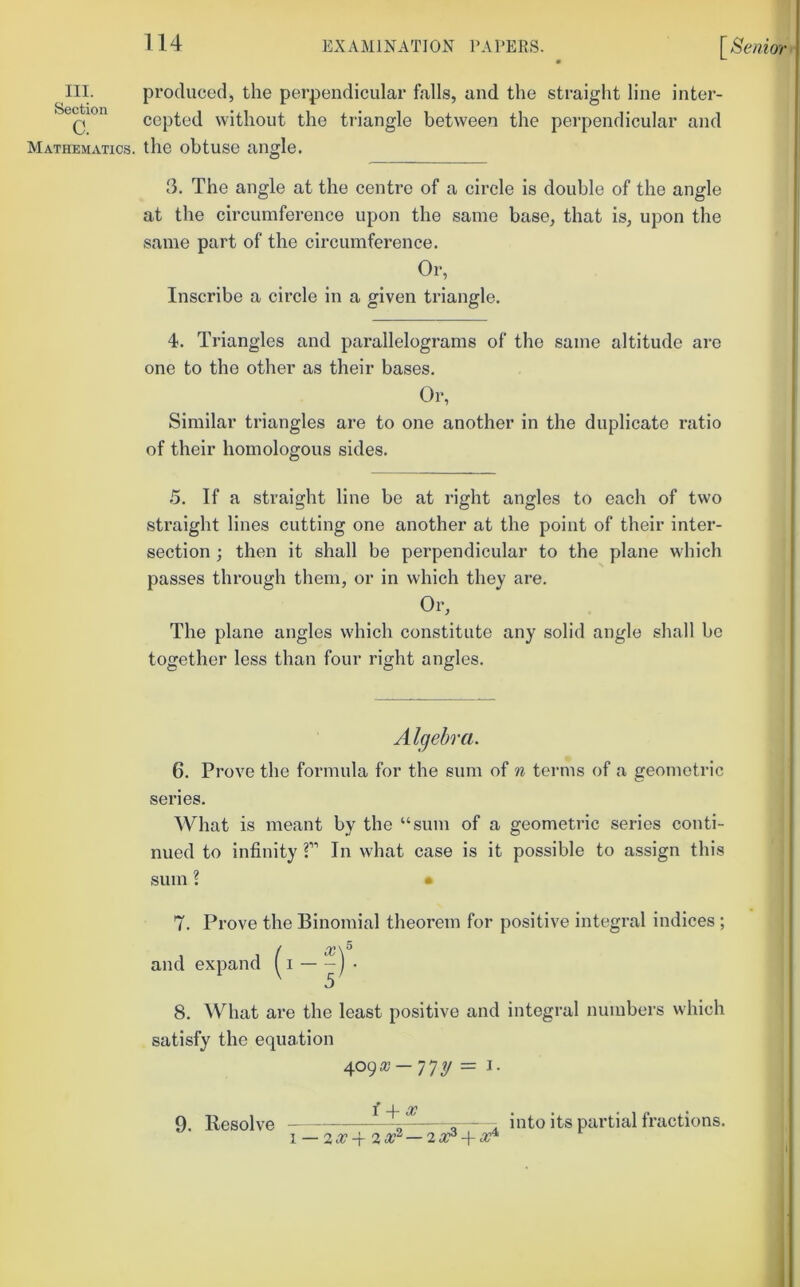 III. produced, the perpendicular falls, and the straight line inter- Q cepted without the triangle between the perpendicular and Mathematics, the obtuse angle. 3. The angle at the centre of a circle is double of the angle at the circumference upon the same base, that is, upon the same part of the circumference. Or, Inscribe a circle in a given triangle. 4. Triangles and parallelograms of the same altitude are one to the other as their bases. Or, Similar triangles are to one another in the duplicate ratio of their homologous sides. .5. If a straight line be at right angles to each of two straight lines cutting one another at the point of their inter- section ; then it shall be perpendicular to the plane which passes through them, or in which they are. Or, The plane angles which constitute any solid angle shall be together less than four right angles. Algebra. 6. Prove the formula for the sum of n terms of a geometric series. What is meant by the “sum of a geometric series conti- nued to infinity T In what case is it possible to assign this sum I • 7. Prove the Binomial theorem for positive integral indices ; (0C\^ I — -j . 8. What are the least positive and integral numbers which satisfy the equation = I- ^ _L ^ • 9. Resolve ^ ^. into its partial fractions.