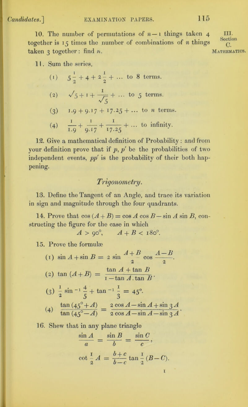 10. The number of permutations of % — i things taken 4 together is 15 times the number of combinations of n things taken 3 together : find n. 11. Sum the series, (0 1 -f- 4 + 1 2 - 2 + ••• to 8 terms. (2) I + I + •• . to 5 terms. (3) 1.9 -t- 9.17 + 1 7-25 + •• . to n terms. (4) I + I + - I + •• . to infinity. 1.9 9.17 I 7-23 12. Give a mathematical definition of Probability : and from your definition prove that if p, p' be the probabilities of two independent events, pp is the probability of their both hap- pening. Trigonometry. 13. Define the Tangent of an Angle, and trace its variation in sign and magnitude through the four quadrants. 14. Prove that cos (A-^ B) = cos A cos J5 — sin A sin B, con- structing the figure for the case in which A > 90°, A + B < 180°. 15. Prove the formulse , . , • Tj , A B A — B (i) sin A-f sin i# = 2 sm - cos — . 22 (2) tan (A + B) = tan A -I- tan B I — tan A .tan B' 1.4 I (3) - sin~‘ —h tan~> - = 4<;“. V.V 25 3 (4) tan (45°-f A) 2 cos A —sin A 4-sin 3 A tan (45°—A) 2 cos A —sin A —sin 3 A 16. Shew that in any plane triangle sin A sin B sin G a cot - A = -7-^ tan - {B—C). 2 b — c 2 III. Section c. Mathematics.