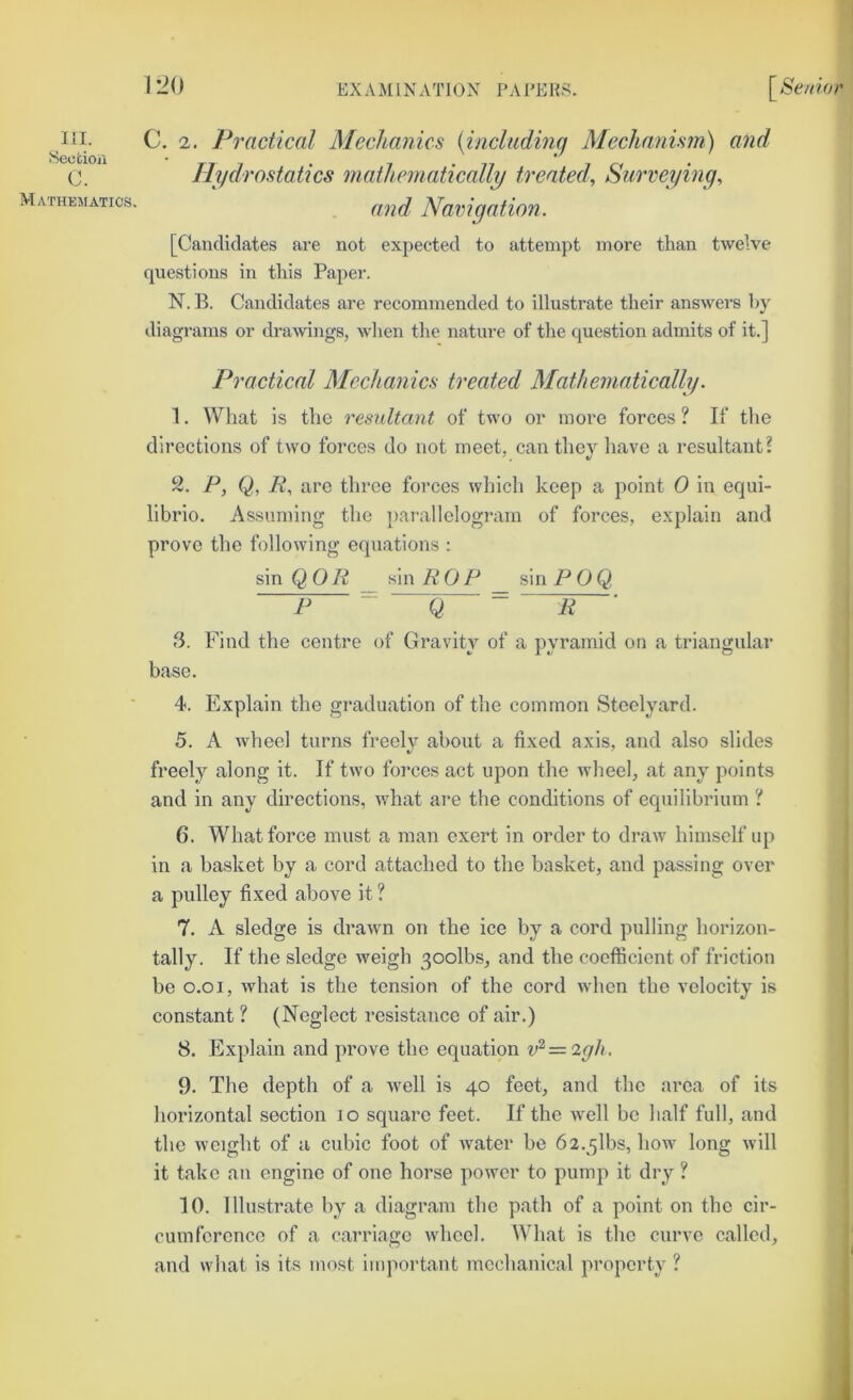 Hydrostatics mathematically treated, Surveying, Mathematics. ‘ Navigation. [Candidates are not expected to attempt more than twelve questions in this Paper. N. B. Candidates are recommended to illustrate their answers hy diagrams or drawings, when the nature of the question admits of it.] Practical Mechanics treated Mathematically. 1. What is the resultant of two or more forces ? If the directions of two forces do not meet, can they liave a resultant? 2. P, Q, R, are three forces which keep a point 0 in equi- librio. Assuming the jiai’allelograin of forces, explain and prove the following equations : sin QOR sin ROP sin P0Q P  Q ^ R 3. Find the centre of Gravity of a pyramid on a triangular base. 4. Explain the graduation of the common Steelyard. 5. A wheel turns freely about a fixed axis, and also slides freely along it. If two forces act upon the wheel, at any points and in any directions, what are the conditions of equilibrium ? 6. What force must a man exert in order to draw himself up in a basket by a cord attached to the basket, and passing over a pulley fixed above it ? 7. A sledge is drawn on the ice by a cord pulling horizon- tally. If the sledge weigh 30olbs, and the coefficient of friction be 0.01, what is the tension of the cord when the velocity is constant ? (Neglect resistance of air.) 8. Expdain and prove the equation v^=2gh. 9. The depth of a well is 40 feet, and the area of its horizontal section 10 square feet. If the well be half full, and the weight of a cubic foot of water be 62.5lbs, how long will it take an engine of one horse power to pump it dry ? 10. Illustrate by a diagram the path of a point on the cir- cumference of a carriage wheel. What is the curve called, and what is its most important mechanical property ? ISeofcioji c.