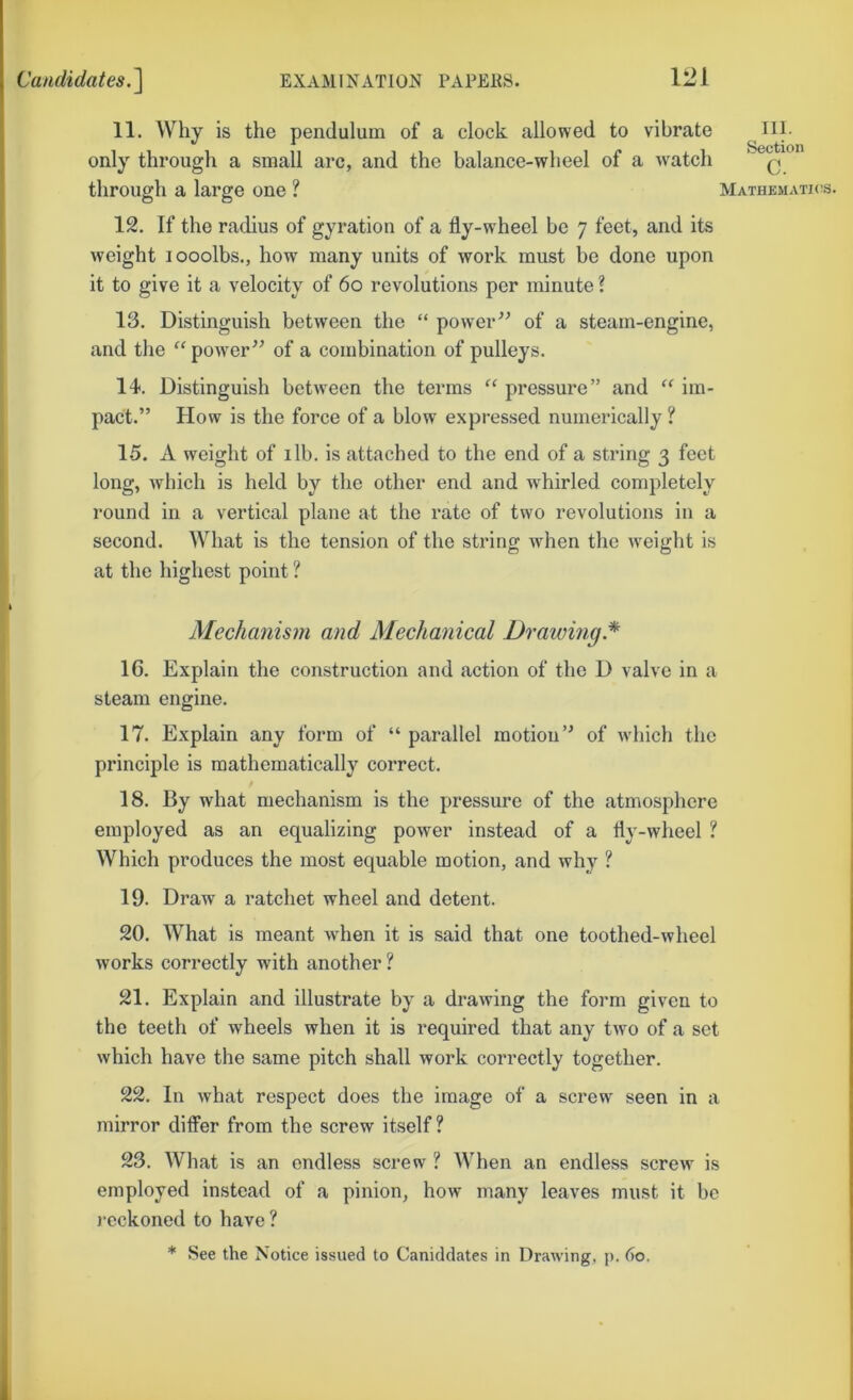 11. Why is the pendulum of a clock allowed to vibrate ni. only through a small arc, and the balance-wheel of a watch q through a large one ? Mathematics. 12. If the radius of gyration of a fly-wheel be 7 feet, and its weight looolbs., how many units of work must be done upon it to give it a velocity of 60 revolutions per minute ? 13. Distinguish between the “ power^^ of a steam-engine, and the “power” of a combination of pulleys. 14. Distinguish between the terms “ pressure” and “ im- pact.” How is the force of a blow expressed numerically ? 15. A weight of ilb. is attached to the end of a string 3 feet long, which is held by the other end and whirled completely round in a vertical plane at the rate of two revolutions in a second. What is the tension of the string when the weight is at the highest point ? Mechanism and Mechanical Drawing.* 16. Explain the construction and action of the D valve in a steam engine. 17. Explain any form of “ parallel motion” of which the principle is mathematically correct. t 18. By what mechanism is the pressure of the atmosphere employed as an equalizing power instead of a fly-wheel ? Which produces the most equable motion, and why ? 19. Draw a ratchet wheel and detent. 20. What is meant when it is said that one toothed-wheel works correctly with another ? 21. Explain and illustrate by a drawing the form given to the teeth of wheels when it is required that any two of a set which have the same pitch shall work correctly together. 22. In what respect does the image of a screw seen in a mirror dilFer from the screw itself? 23. What is an endless screw ? When an endless screw is employed instead of a pinion, how many leaves must it be )-cckoned to have ? * See the Notice issued to Caniddates in Drawing, p. 60.