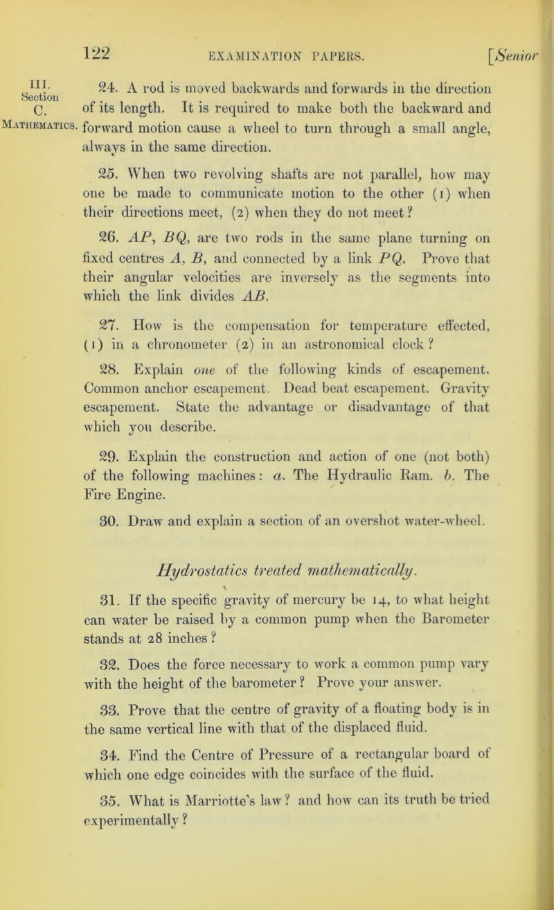 ill- 24. A rod is moved backwards and forwards in the direction ♦S6ctioii , , , C. ot its length. It is required to make both the backward and Mathematics, forward motion cause a wheel to turn through a small angle, always in the same direction. 25. When two revolving shafts are not parallel, how may one be made to communicate motion to the other (i) when their directions meet, (2) when they do not meet ? 26. jiP, BQ, are two rods in the same plane turning on fixed centres A, B, and connected by a link PQ. Prove that their angular velocities are inversely as the segments into which the link divides AB. 27. How is the compensation for temperature effected, (I) in a chronometei' (2) in an astronomical clock ? 28. Explain one of the following kinds of escapement. Common anchor escapement. Dead beat escapement. Gravity escapement. State the advantage or disadvantage of that which you describe. 29. Explain the construction and action of one (not both) of the following machines: a. The Hydraulic Ram. b. The Fire Engine. 30. Draw and explain a section of an overshot water-wheel. Hydrostatics treated mathematically. \ 31. If the specific gravity of mercury be 14, to what height can water be raised by a common pump when the Barometer stands at 28 inches ? 32. Does the force necessary to work a common pump vary with the height of the barometer ? Prove your answer. 33. Prove that the centre of gravity of a floating body is in the same vertical line with that of the displaced fluid. 34. Find the Centre of Pressure of a rectangular board of which one edge coincides with the surface of the fluid. 35. What is Marriotte’s law ? and how can its truth be tried experimentally ?