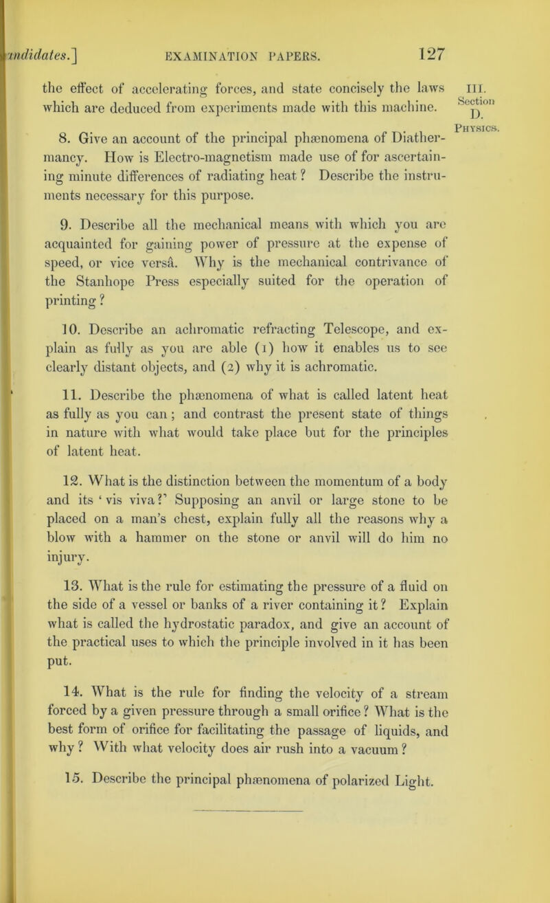 the effect of accelerating forces, and state concisely the laws which are deduced from experiments made with this machine. 8. Give an account of the principal phgenomena of Diather- mancy. How is Electro-magnetism made use of for ascertain- iiiff minute ditferences of radiating heat ? Describe the instru- ments necessary for this purpose. 9. Describe all the mechanical means with which you are acquainted for gaining power of pressure at the expense of speed, or vice versa. Why is the mechanical contrivance of the Stanhope Press especially suited for the operation of printing ? 10. Describe an achromatic refracting Telescope, and ex- plain as fully as you are able (i) how it enables us to see clearly distant objects, and (2) why it is achromatic. 11. Describe the phaenomena of what is called latent heat as fully as you can; and contrast the present state of things in nature with what would take place but for the principles of latent heat. 12. What is the distinction between the momentum of a body and its ‘vis viva?’ Supposing an anvil or large stone to be placed on a man’s chest, explain fully all the reasons why a blow with a hammer on the stone or anvil will do him no injury. 13. What is the rule for estimating the pressure of a fluid on the side of a vessel or banks of a river containing it ? Explain what is called the hydrostatic paradox, and give an account of the practical uses to which the principle involved in it has been put. 14. What is the rule for finding the velocity of a stream forced by a given pressure through a small orifice ? What is the best form of orifice for facilitating the passage of liquids, and why ? With what velocity does air rush into a vacuum ? 15. Describe the principal phenomena of polarized Light. III. Section I). PHYSIC.S.