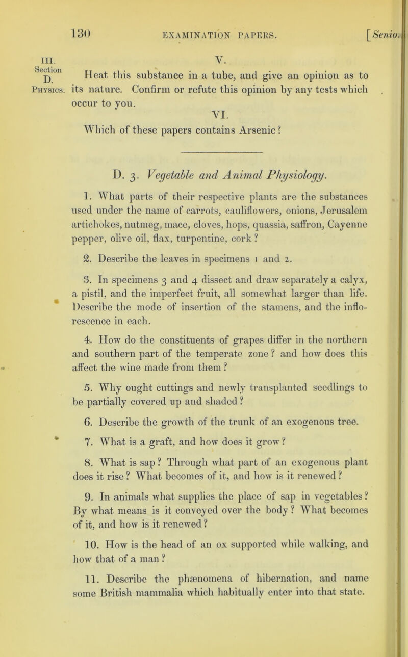 III. Section D. Physics. 130 EXAMINATION PAPERS. \^Semo.‘ V. Heat this substance in a tube^ and give an opinion as to its nature. Confirm or refute this opinion by any tests which occur to you. VI. Which of these papers contains Arsenic ? D. 3. Vecjetable and Animal Physiology. 1. VVhat parts of their respective plants are the substances used under the name of carrots, cauliflowers, onions, Jerusalem artichokes, nutmeg, mace, cloves, hops, quassia, saffron, Cayenne pepper, olive oil, flax, turpentine, cork ? 2. Describe the leaves in specimens 1 and 2. 3. In specimens 3 and 4 dissect and draw separately a calyx, a pistil, and the imperfect fruit, all somewhat larger than life. Describe the mode of insertion of the stamens, and the inflo- rescence in each. 4. How do the constituents of grapes differ in the northern and southern part of the temperate zone ? and how does this affect the wine made from them ? 5. Why ought cuttings and newly transplanted seedlings to be partially covered up and shaded ? 6. Describe the growth of the trunk of an exogenous tree. 7. What is a graft, and how does it grow ? 8. W’^hat is sap ? Through what part of an exogenous plant does it rise ? What becomes of it, and how is it renewed ? 9. In animals what supplies the place of sap in vegetables ? By what means is it conveyed over the body ? What becomes of it, and bow is it renewed ? 10. How is tbo bead of an ox supported while walking, and how that of a man ? 11. Describe tbe phjenomena of bibernation, and name some British mammalia which habitually enter into that state. :1