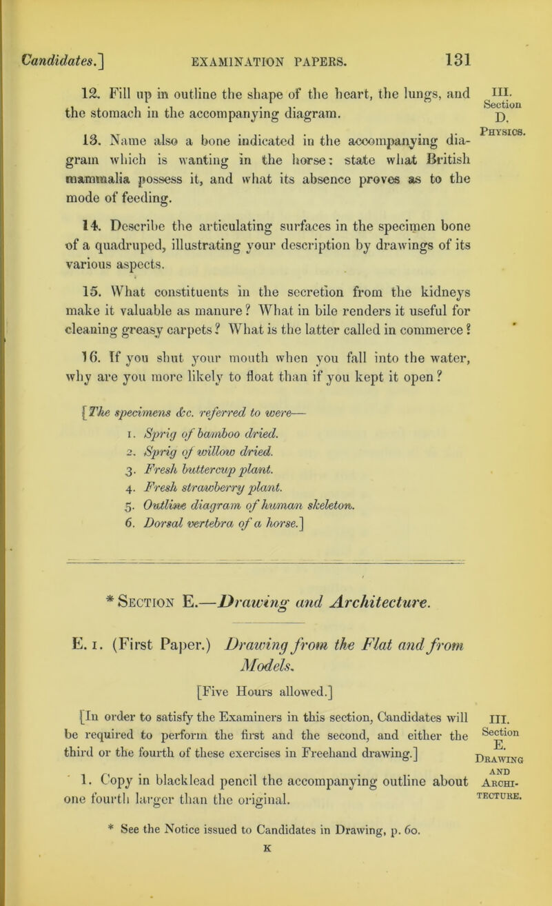 12. Fill lip in outline the shape of the heart, tlie lungs, and ^li- the stomach in the accompanying diagram. j) Physics 13. Name also a bone indicated in the accompanying dia- gram which is wanting in the horse: state wha/t British mammalia possess it, and what its absence proves as to the mode of feeding. 14. Describe the articulating surfaces in the specimen bone of a quadruped, illustrating your description by drawings of its various aspects. 15. What constituents in the secretion from the kidneys make it valuable as manure ? What in bile renders it useful for cleaning greasy carpets ? What is the latter called in commerce ? 16. If you shut 3mur mouth when you fall into the water, why are you more likely to float than if you kept it open ? [The specimens <&c. referred to were— 1. Sprig ofhmiboo dried. 2. Sprig of willow dried. 3. Fresh buttercup plant. 4. Fresh strawberry plant. 5. Outline diagram of human skeleton. 6. Dorsal vertebra of a horse. ^ * Section E.—Urawins; and Architecture. E. I. (First Paper.) Drawing from the Flat and from Models, [Five Hours allowed.] [In order to satisfy the Examiners in this section, Candidates will be required to perform the first and the second, and either the third or the fom-th of these exercises in Freehand di-awing.] 1. Copy in black lead pencil the accompanying outline about one fourth larger than the original. III. Section E. Drawing AND Archi- tecture. * See the Notice issued to Candidates in Drawing, p. 60. K