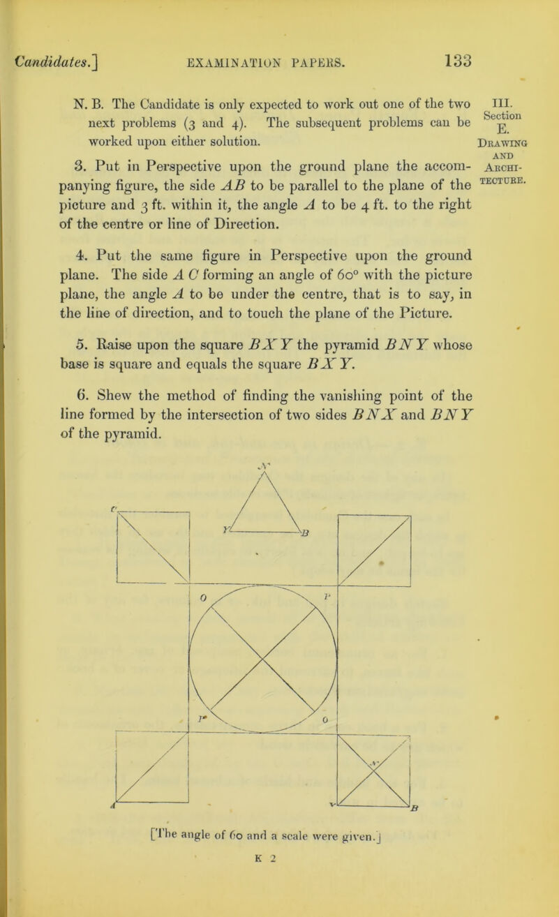 N. B. The Candidate is only expected to work out one of the two next problems (3 and 4). The subsequent problems can be worked upon either solution. 3. Put in Perspective upon the ground plane the accom- panying figure, the side AB to be parallel to the plane of the picture and 3 ft. within it, the angle to be 4 ft. to the right of the centre or line of Direction. III. Section E. Drawing AND Archi- TECTDRE. 4. Put the same figure in Perspective upon the ground plane. The side A C forming an angle of 60° with the picture plane, the angle A to be under the centre, that is to say, in the line of direction, and to touch the plane of the Picture. 5. Raise upon the square BXY the pyramid BNY whose base is square and equals the square BX Y. 6. Shew the method of finding the vanishing point of the line formed by the intersection of two sides BNX and BNY of the pyramid. A' [Ibe angle of fio and a scale were given.] K 2