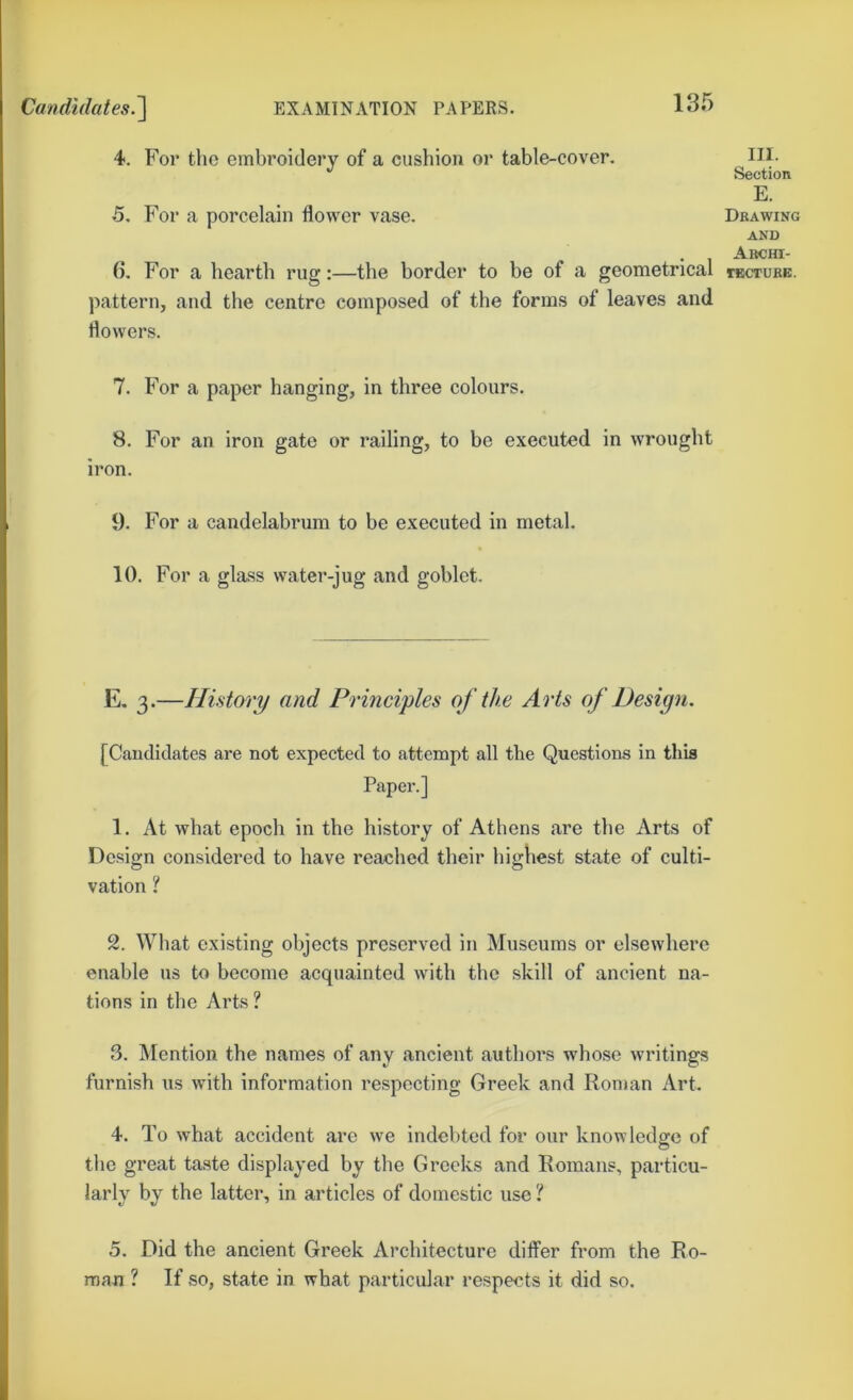 4. For the embroidery of a cushion or table-cover. 5. For a porcelain flower vase. 6. For a hearth rug:—the border to be of a geometrical pattern, and the centre composed of the forms of leaves and flowers. III. Section E. Drawing AND Archi- rECTURB. 7. For a paper hanging, in three colours. 8. For an iron gate or railing, to be executed in wrought iron. 9. For a candelabrum to he executed in metal. 10. For a glass water-jug and goblet. E. 3.—History and Principles of the Arts of Design. [Candidates are not expected to attempt all the Questions in this Paper.] 1. At what epoch in the history of Athens are the Arts of Design considered to have reached their highest state of culti- vation ? 2. What existing objects preserved in Museums or elsewhere enable us to become acquainted with the skill of ancient na- tions in the Arts ? 3. Mention the names of any ancient authors whose writings furnish us with information respecting Greek and Roman Art. 4. To what accident are we indebted for our knowledge of the great taste displayed by the Greeks and Romans, particu- larly by the latter, in articles of domestic use ? 5. Did the ancient Greek Architecture differ from the Ro- man ? If so, state in what particular respects it did so.