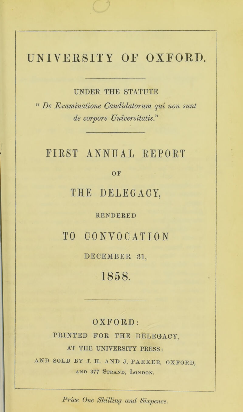 UNIVERSITY OF OXFORD. UNDER THE STATUTE “ De Ecvaminatione Candidatorum qui non sunt de corpore Universitatis FIRST ANNUAL REPORT OF THE DELEGACY, RENDERED TO CONVOCATION DECEMBER 31, 1858. OXFORD: PRINTED FOR THE DELEGACY, AT THE UNIVERSITY PRESS: AND SOLD BY J. H. AND J. PARKER, OXFORD, and 377 Strand, London. Price One Shilling and Sixpence.