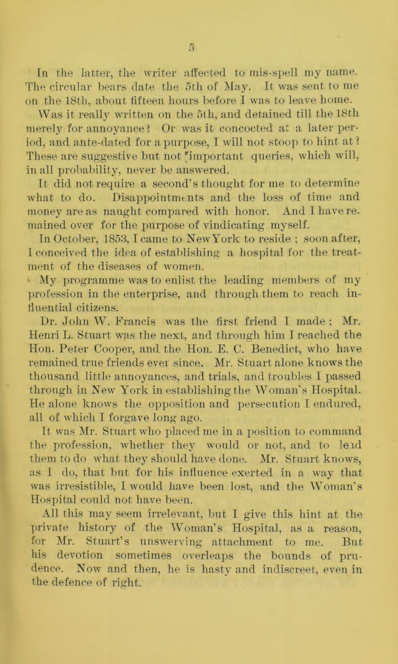 Til the hitter, the writer affected to mis-si)ell my name, 'File circular bears date tlie oth of May. It was sent to me on tlie 18th, about fifteen hours before I was to leave home. Was it really written on the 5lh, and detained till the 18th merely foi* annoyance ? Or was it concocted at a later per- iod, and ante-dated for a purpose, I will not stoop to hint at? These are suggestive but not |^important queries, which will, in all probability, never be answered. It did not require a second’s thought for me to determine what to do. Disappointnibiits and the loss of time and money areas naught compared with honor. And I have re- mained over for the iiurpose of vindicating myself. In October, 1853,1 came to New York to reside ; soon after, 1 conceived the idea of establishing a hospital for the treat- ment of the diseases of women. - My programme was to enlist the leading mendiers of my profession in the enterprise, and through them to reach in- fluential citizens. Dr. John W. Francis was the first friend I made ; Mr. Henri L. Stuart was the next, and through him I reached the Hon. Peter Cooper, and the Hon. E. C. Benedict, who have remained true friends ever since. Mr. Stuart alone knows the thousand little annoyances, and trials, and troubles I passed through in New Y^ork in establishing the Woman’s Hospital. He alone knows the opposition and persecution I endured, all of which I forgave long ago. It was Mr. Stuart who placed me in a position to command the profession, whether they would or not, and to leid them to do what they should have done. Mr. Stuart knows, as I do, that but for his influence exerted in a way that was irresistible, I would have been lost, and the Woman’s Hospital could not have been. All this may seem irrelevant, but I give this hint at the private history of the Woman’s Hospital, as a reason, for Mr. Stuart’s unswerving attachment to me. But his devotion sometimes overleaps the bounds of pru- dence. Now and then, he is hasty and indiscreet, even in the defence of right.