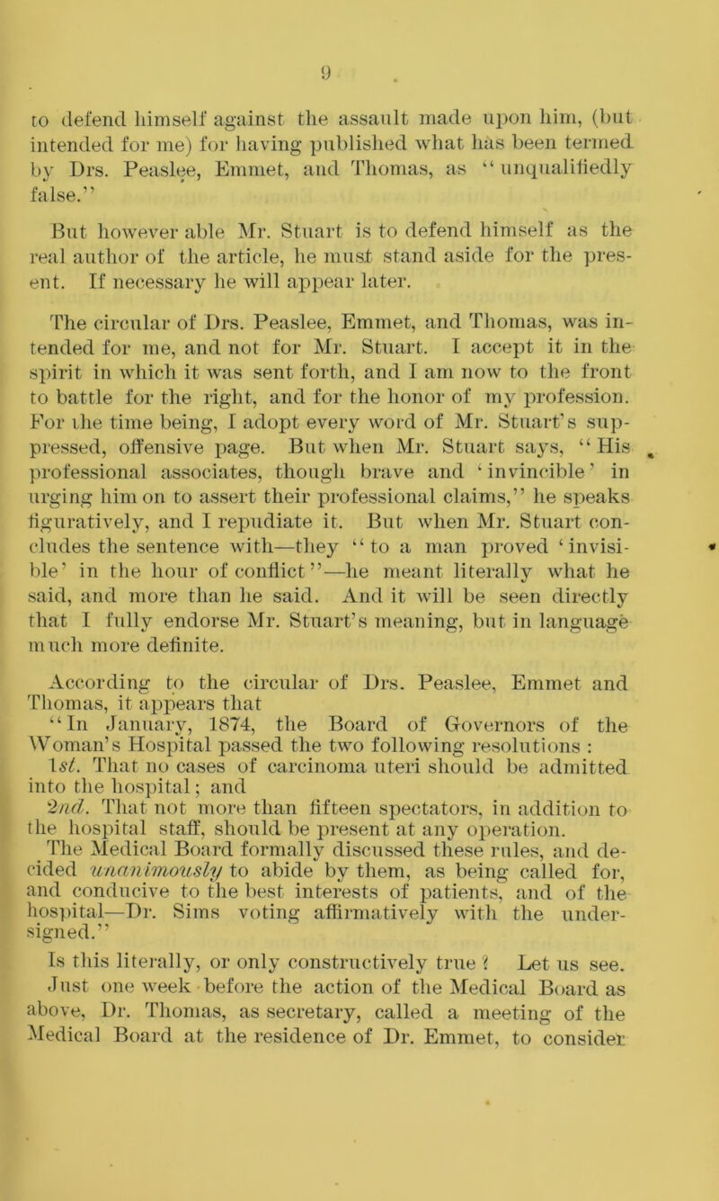 to defend himself against tlie assault made uj^on him, (but intended for me) for having published what has been termed b}' Drs. Peaslee, Emmet, and Thomas, as “ unqualitiedly false.” But however able Mr. Stuart is to defend himself as the real author of the article, he must stand aside for the pres- ent. If necessary he will appear later. The circular of Drs. Peaslee, Emmet, and Thomas, was in- tended for me, and not for Mr. Stnart. I accept it in the spirit in which it was sent forth, and I am now to the front to battle for the right, and for the honor of my profession. For ihe time being, I adopt every word of Mr. Stuart’s sup- pressed, offensive page. But when Mr. Stuart says, “His , professional associates, though brave and ‘invincible’ in urging him on to assert their professional claims,” he speaks figuratively, and I repudiate it. But when Mr. Stuart con- cludes the sentence with—they “to a man jmoved ‘ invisi- * ble’ in the hour of conflict ”—he meant literally what he said, and more than he said. And it will be seen directly that I fully endorse Mr. Stuart’s meaning, but in language much more definite. According to the circular of Drs. Peaslee, Emmet and Thomas, it appears that “In January, 1874, the Board of Governors of the Woman’s Hospital passed the two following resolutions : 1st. That no cases of carcinoma uteri should be admitted into the hos])ital; and 2nd. That not more than fifteen spectators, in addition to the hospital staff, should be present at any operation. _ The Medical Board formally discussed these rules, and de- cided unanimously to abide by them, as being called for, and conducive to the best interests of patients, and of the hospital—Dr. Sims voting affirmatively with the under- signed.” Is this litei-ally, or only constructively true % Let us see. Just one week before the action of the Medical Board as above. Dr. Thomas, as secretary, called a meeting of the Medical Board at the residence of Dr. Emmet, to consider