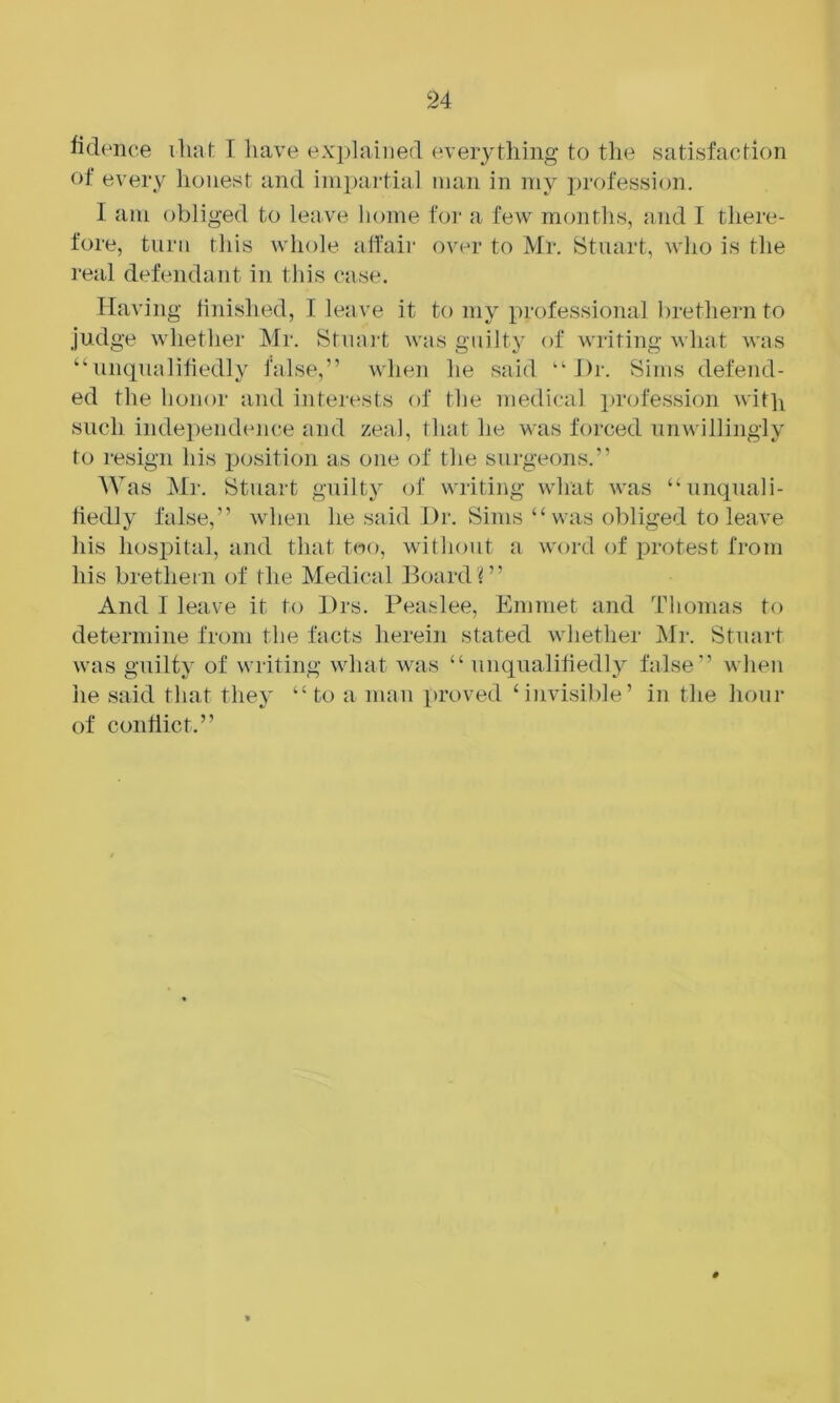 fidence ihal: I have explained (everything tcj the satisfaction of every lionest and impartial man in my ])rofession. I am obliged to leave home foi‘ a few mcniths, and I there- fore, turn this whole affair over to Mr. Stuart, who is tlie I'eal defendant in this case. Having finished, I leave it to my professional brethei'ii to judge whether Mr. Stnai't was guilty of writing what was “uncpialifiedly false,” when he said “J)r. Sims defend- ed the honor and interests of the medical profession with such indepeiKhmce and zeal, that he was forced unwillingly to resign his position as one of the surgeons.” Was Mr. Stuart guilty of writing what was “unquali- fiedly false,” when he said Dr. Sims “ was obliged to leave his hospital, and that too, without a word of protest from his brethem of the Medical BoardD’ And I leave it to Drs. Beaslee, Emmet and Thomas to determine from the facts herein stated whether Mi-. Stuart was guilty of writing what was “unqualifiedly false” when lie said that they “ to a man proved invisible’ in the hour of conflict.”