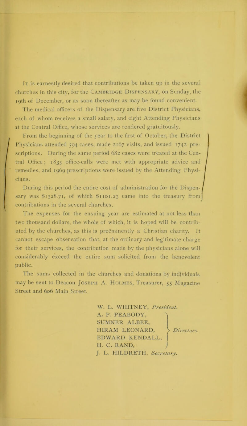 It is earnestly desired that contril)utions he taken up in the several churches in this city, for the Cambkidgk Disimcnsary, on Sunday, the 19th of December, or as soon thereafter as may be found convenient. The medical officers of the Dispen.sary are five District Physicians, each of whom receives a small salary, and eight Attending Physicians at the Central Office, whose services are rendered gratuitously. From the beginning of the year to the first of October, the District Physicians attended 594 cases, made 2167 visits, and issued 1742 pre- scri2)tions. During the same period 682 cases were treated at the Cen- tral Office : 1835 office-calls were met with appropriate advice and remedies, and 1969 jjrescriptions were issued by the Attending Physi- cians. During this period the entire cost of administration for the Jfispen-, sary was $1328.71, of which $1101.23 came into the treasury from contributions in the several churches. The exjrenses for the ensuing year are estimated at not less than two thousand dollars, the whole of which, it is hoped will be contrib- uted by the churches, as this is i^reeminently a Christian charity. It cannot escai)e observation that, at the ordinary and legitimate charge for their services, the contribution made by the physicians alone will considerably exceed the entire sum solicited from the benevolent public. 'I'he sums collected in the churches and donations by individuals may be sent to Deacon JosiiPH A. Hol.mes, Treasurer, 55 Magazine Street and 606 Main Street. W. L. WHITNEY, President. A. P. PEABODY, b SUMNER ALBEE, HIRAM LEONARD, )> Directors. EDWARD KENDALL, | H. C. RAND, J J. L. HILDRETH, Secretary.