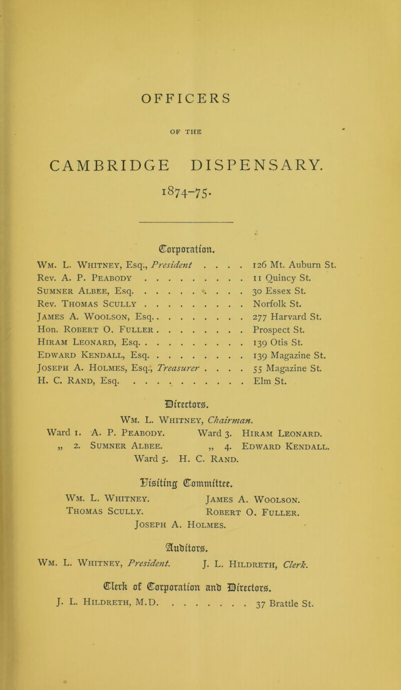 OFFICERS OF THE CAMBRIDGE DISPENSARY. 1874-75. Corporattmt. Wm. L. Whitney, Esq., President .... 126 Mt. Auburn St. Rev. A. P. Peabody ii Quincy St. Sumner Albee, Esq -. . . . 30 Essex St. Rev. Thomas Scully Norfolk St. James A. Woolson, Esq 277 Harvard St. Hon. Robert O. Fuller Prospect St. Hiram Leonard, Esq 139 Otis St. Edward Kendall, Esq 139 Magazine St. Joseph A. Holmes, Esq., Treastirer .... 55 Magazine St. H. C. Rand, Esq Elm St. IDtrect0rei. Wm. L. Whitney, Chairman. Ward I. A. P. Peabody. Ward 3. Hiram Leonard. „ 2. Sumner Albee. „ 4. Edward Kendall. Ward 5. H. C. Rand. Ffstting Committee. Wm. L. Whitney. James A. Woolson. Thomas Scully. Robert O. Fuller. Joseph A. Holmes. ^utittars. Wm. L. Whitney, President. J. L. Hildreth, Clerk. Clertt of Corporation ant ©{rectors. J. L. Hildreth, M.D 37 Brattle St.