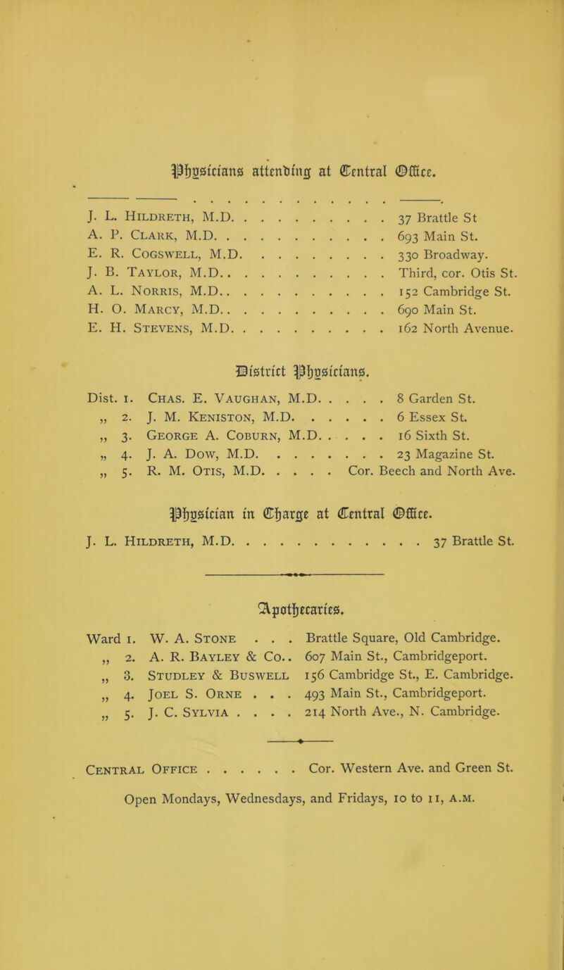pi^gsiciang attenting at ffi^fntral ©ffice. J. L. Hildreth, M.D. A. P. Clark, M.D. . E. R. Cogswell, M.D J. B. Taylor, M.D.. A. L. Norris, M.D.. H. O. Marcy, M.D.. E. H. Stevens, M.D. 37 Brattle St 693 Main St. 330 Broadway. Third, cor. Otis St. 152 Cambridge St. 690 Main St. 162 North Avenue. ©I'stn'ct ptjgstcians. Dist. I. Chas. E. Vaughan, M.D 8 Garden St. „ 2. J. M. Keniston, M.D 6 Essex St. „ 3. George A. Coburn, M.D 16 Sixth St. „ 4. J. A. Dow, M.D 23 Magazine St. „ 5. R. M. Otis, M.D Cor. Beech and North Ave. ®]^arrje at Central ©fBcc. J. L. Hildreth, M.D 37 Brattle St. ^patljecan'es. Ward I. W. A. Stone . . . 2. A. R. Bayley & Co.. 3. Studley & Buswell jy 4- Joel S. Orne . . . yy 5- J. C. Sylvia . . . . Brattle Square, Old Cambridge. 607 Main St., Cambridgeport. 156 Cambridge St., E. Cambridge. 493 Main St., Cambridgeport. 214 North Ave., N. Cambridge. ♦ Central Office Cor. Western Ave. and Green St.