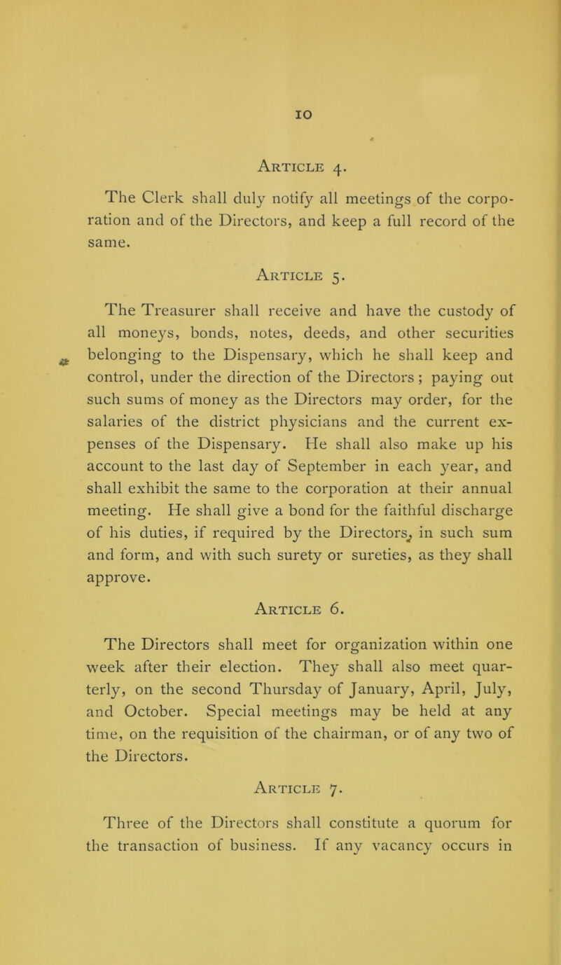 lO Article 4. The Clerk shall duly notify all meetings of the corpo- ration and of the Directors, and keep a full record of the same. Article 5. The Treasurer shall receive and have the custody of all moneys, bonds, notes, deeds, and other securities ^ belonging to the Dispensary, which he shall keep and control, under the direction of the Directors ; paying out such sums of money as the Directors may order, for the salaries of the district physicians and the current ex- penses of the Dispensary. He shall also make up his account to the last day of September in each year, and shall exhibit the same to the corporation at their annual meeting. He shall give a bond for the faithful discharge of his duties, if required by the Directors^ in such sum and form, and with such surety or sureties, as they shall approve. Article 6. The Directors shall meet for organization within one week after their election. They shall also meet quar- terly, on the second Thursday of January, April, July, and October. Special meetings may be held at any time, on the requisition of the chairman, or of any two of the Directors. Article 7. Three of the Directors shall constitute a quorum for the transaction of business. If any vacancy occurs in