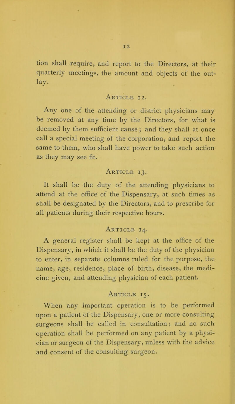 tion shall require, and report to the Directors, at their quarterly meetings, the amount and objects of the out- lay. Article 12. Any one of the attending or district ph}^sicians may be removed at any time by the Directors, for what is deemed by them sufficient cause; and they shall at once call a special meeting of the corporation, and report the same to them, who shall have power to take such action as they may see fit. Article 13. It shall be the duty of the attending physicians to attend at the office of the Dispensary, at such times as shall be designated by the Directors, and to prescribe for all patients during their respective hours. Article 14. A general register shall be kept at the office of the Dispensary, in which it shall be the duty of the physician to enter, in separate columns ruled for the purpose, the name, age, residence, place of birth, disease, the medi- cine given, and attending physician of each patient. Article 15. When any important operation is to be performed upon a patient of the Dispensary, one or more consulting surcfcons shall be called in consultation ; and no such o operation shall be performed on any patient by a physi- cian or surgeon of the Dispensary, unless with the advice and consent of the consulting surgeon.
