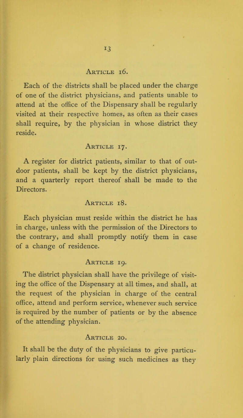 Article i6. Each of the districts shall be placed under the charge of one of the district physicians, and patients unable to attend at the office of the Dispensary shall be regularly visited at their respective homes, as often as their cases shall require, by the physician in whose district they reside. Article 17. A register for district patients, similar to that of out- door patients, shall be kept by the district physicians, and a quarterly report thereof shall be made to the Directors. Article 18. Each physician must reside within the district he has in charge, unless with the permission of the Directors to the contrary, and shall promptly notify them in case of a change of residence. Article 19. The district physician shall have the privilege of visit- ing the office of the Dispensary at all times, and shall, at the request of the physician in charge of the central office, attend and perform service, whenever such service is required by the number of patients or by the absence of the attending physician. Article 20. It shall be the duty of the physicians to give particu- larly plain directions for using such medicines as they