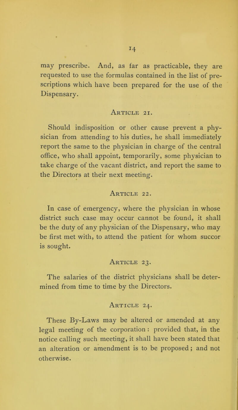 H may prescribe. And, as far as practicable, they are requested to use the formulas contained in the list of pre- scriptions which have been prepared for the use of the Dispensary. Article 21. Should indisposition or other cause prevent a phy- sician from attending to his duties, he shall immediately report the same to the physician in charge of the central office, who shall appoint, temporarily, some physician to take charge of the vacant district, and report the same to the Directors at their next meeting. Article 22. In case of emergency, where the physician in whose district such case may occur cannot be found, it shall be the duty of any physician of the Dispensary, who may be first met with, to attend the patient for whom succor is sought. Article 23. The salaries of the district physicians shall be deter- mined from time to time by the Directors. Article 24. These By-Laws may be altered or amended at any legal meeting of the corporation : provided that, in the notice calling such meeting, it shall have been stated that an alteration or amendment is to be proposed; and not otherwise.