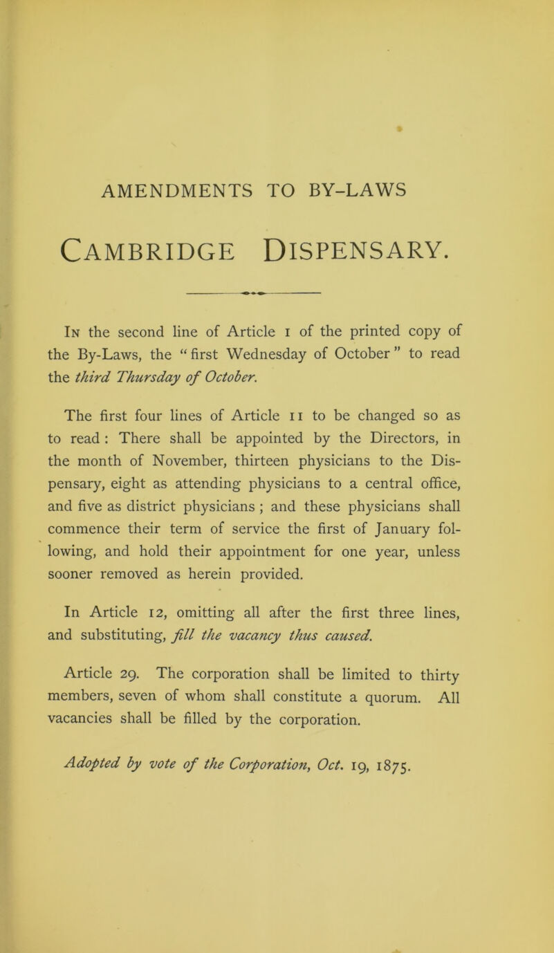 AMENDMENTS TO BY-LAWS Cambridge Dispensary. In the second line of Article i of the printed copy of the By-Laws, the “ first Wednesday of October ” to read the third Thursday of October. The first four lines of Article 11 to be changed so as to read : There shall be appointed by the Directors, in the month of November, thirteen physicians to the Dis- pensary, eight as attending physicians to a central office, and five as district physicians ; and these physicians shall commence their term of service the first of January fol- lowing, and hold their appointment for one year, unless sooner removed as herein provided. In Article 12, omitting all after the first three lines, and substituting, fill the vacancy thus caused. Article 29. The corporation shall be limited to thirty members, seven of whom shall constitute a quorum. All vacancies shall be filled by the corporation. Adopted by vote of the Corporation, Oct. 19, 1875.