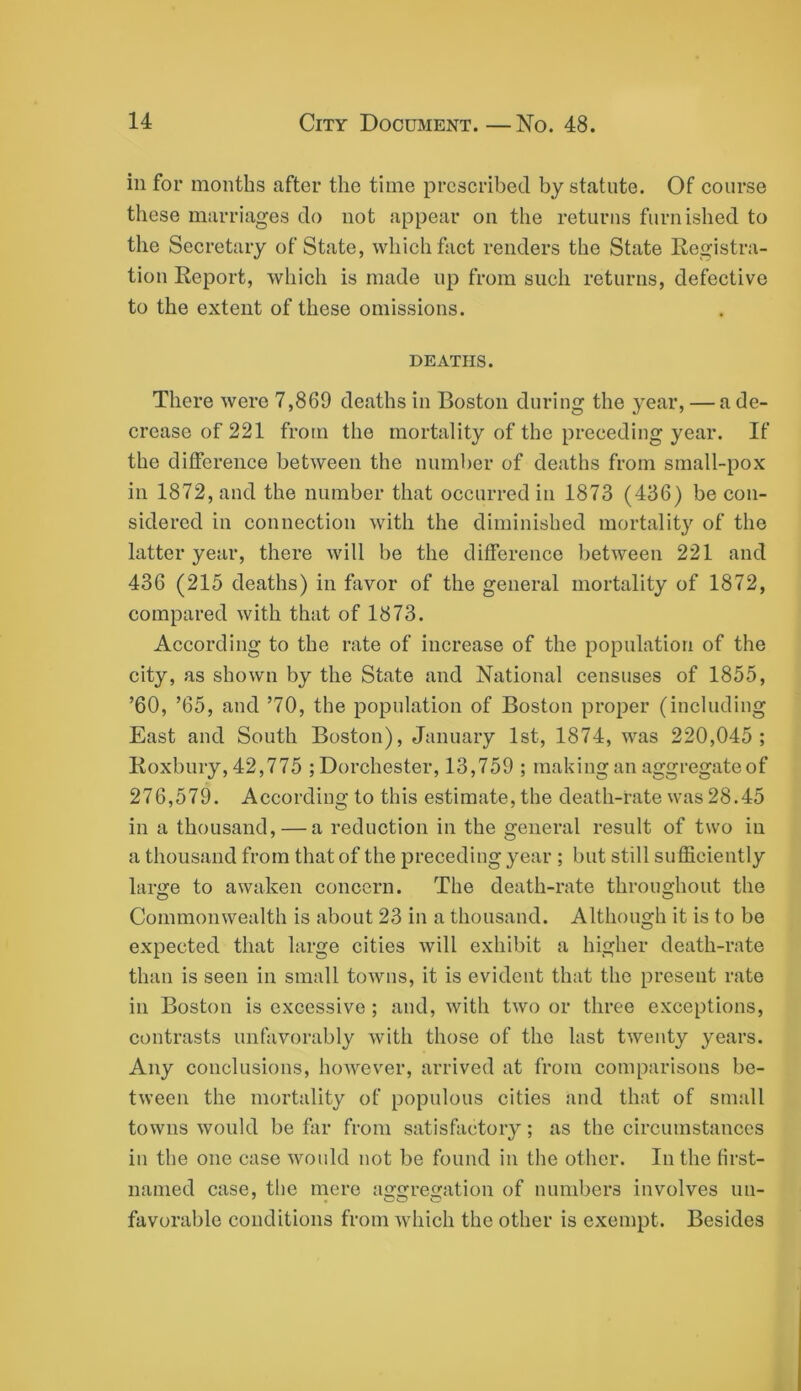 ill for months after the time prescribed by statute. Of course these marriages do not appear on the returns furnished to the Secretary of State, which fact renders the State Registra- tion Report, which is made up from such returns, defective to the extent of these omissions. DEATHS. There were 7,869 deaths in Boston during the year, — a de- crease of 221 from the mortality of the preceding year. If the difference between the number of deaths from small-pox in 1872, and the number that occurred in 1873 (436) be con- sidered in connection with the diminished mortality of the latter year, there will be the difference between 221 and 436 (215 deaths) in favor of the general mortality of 1872, compared with that of 1873. According to the rate of increase of the population of the city, as shown by the State and National censuses of 1855, ’60, ’65, and ’70, the population of Boston proper (including East and South Boston), January 1st, 1874, was 220,045; Roxbury, 42,775 ; Dorchester, 13,759 ; making an aggregate of 276,579. According to this estimate, the death-rate was 28.45 in a thousand, — a reduction in the general result of two in a thousand from that of the preceding year ; but still sufficiently large to awaken concern. The death-rate throughout the Commonwealth is about 23 in a thousand. Although it is to be expected that large cities will exhibit a higher death-rate than is seen in small towns, it is evident that the present rate ill Boston is excessive ; and, with two or three exceptions, contrasts unfavorably with those of the last twenty years. Any conclusions, however, arrived at from comparisons be- tween the mortality of populous cities and that of small towns would be far from satisfactory; as the circumstances in the one case would not be found in the other. In the first- named case, the mere augregation of numbers involves uii- favorable conditions from which the other is exempt. Besides