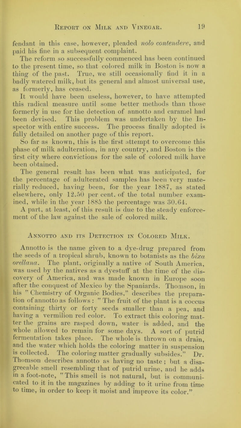 fendant in this case, however, pleaded nolo contendere, and paid his hue in a subsequent complaint. The reform so successfully commenced has been continued to the present time, so that colored milk in Boston is now a thing of the past. True, we still occasionally find it in a badly watered milk, but its general and almost universal use, as formerly, has ceased. It would have been useless, however, to have attempted this radical measure until some better methods than those formerly in use for the detection of annotto and caramel had been devised. This problem was undertaken by the In- spector with entire success. The process finally adopted is fully detailed on another page of this report. So far as known, this is the first attempt to overcome this phase of milk adulteration, in any country, and Boston is the first city where convictions for the sale of colored milk have been obtained. The general result has been what was anticipated, for the percentage of adulterated samples has been very mate- rially reduced, having been, for the year 1887, as stated elsewhere, only 12..'10 per cent, of the total number exam- ined, while in the year 1885 the percentage was 30.64. A part, at least, of this result is due to the steady enforce- ment of the law against the sale of colored milk. Annotto and its Detection in Colored Milk. Annotto is the name given to a dye-drug prepared from the seeds of a tropical shrub, known to botanists as the bixa orellana. The plant, originally a native of South America, was used by the natives as a dyestuff at the time of the dis- covery of America, and was made known in Europe soon after the conquest of Mexico by the Spaniards. Thomson, in his  Chemistry of Organic Bodies,” describes the prepara- tion of annotto as follows :  The fruit of the plant is a coccus containing thirty or forty seeds smaller than a pea, and having a vermilion red color. To extract this coloring mat- ter the grains are rasped down, water is added, and the whole allowed to remain for some days. A sort of putrid fermentation takes place. The whole is thrown on a drain, and the water which holds the coloring matter in suspension is collected. The coloring matter gradually subsides.” Dr. Thomson describes annotto as having no taste ; but a disa- greeable smell resembling that of putrid urine, and he adds in a foot-note, I his smell is not natural, but is communi- cated to it in the magazines by adding to it urine from time to time, in order to keep it moist and improve its color.”