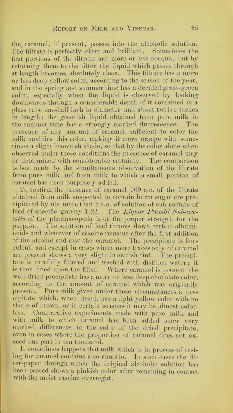 the, caramel, if present, passes into the alcoholic solution. The filtrate is perfectly clear and brilliant. Sometimes the first portions of the filtrate are more or less opaque, but by returning them to the filter the liquid which passes through at length becomes absolutely clear. This filtrate has a more or less deep yellow color, according to the season of the year, and in the spring and summertime has a decided grass-green color, especially when the liquid is observed by looking downwards through a considerable depth of it contained in a glass tube one-half inch in diameter and about twelve inches in length; the greenish liquid obtained from pure milk in the summer-time has a strongly marked fluorescence. The presence of any amount of caramel sufficient to color the milk modifies this color, making it more orange with some- times a slight brownish shade, so that by the color alone when observed under these conditions the presence of caramel may be determined with considerable certainty. The comparison is best made by the simultaneous observation of the filtrate from pure milk and from milk to which a small portion of caramel has been purposely added. To confirm the presence of caramel 100 e.c. of the filtrate obtained from milk suspected to contain burnt sugar are pre- cipitated by not more than 2 c.c. of solution of sub-acetate of lead of specific gravity 1.23. The Liquor Plumbi Sub-ace- tatin of the pharmacopoeia is of the proper strength for the purpose. The solution of lead throws down certain albumi- noids and whatever of caseine remains after the first addition of the alcohol and also the caramel. The precipitate is fioc- eulent, and except in cases where mere traces only of caramel are present shows a very slight brownish tint. The precipi- tate is carefully filtered and washed with distilled water; it is then dried upon the filter. Where caramel is present the well-dried precipitate, has a more or less deep chocolate color, according to the amount of caramel which was originally present. Pure milk gives under these circumstances a pre- cipitate which, when dried, has a light yellow color with no shade of brown, or in certain seasons it may be almost color- less. Comparative experiments made with pure milk and with milk to which caramel has been added show very marked differences in the color of the dried precipitate, even in cases where the proportion of caramel does not ex- ceed one part in ten thousand. It sometimes happens that milk which is in process-of test- ing for caramel contains also annotto. In such cases the fil- ter-paper through which the original alcoholic solution has been passed shows a pinkish color after remaining in contact- with the moist caseine overnight.