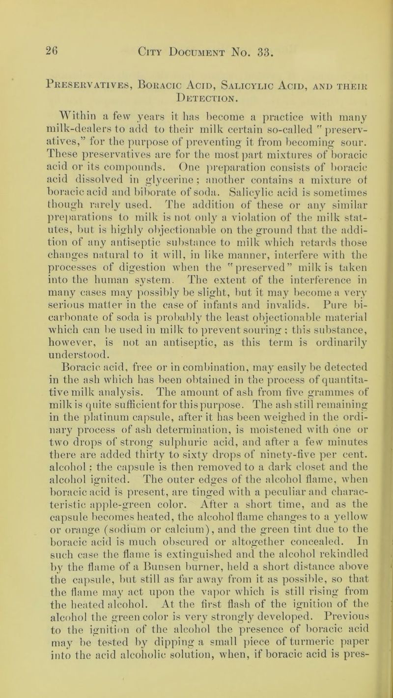 Preservatives, Boracic Acid, Salicylic Acid, and their Detection. Within a few years it has become a practice with many milk-dealers to add to their milk certain so-called  preserv- atives,” for the purpose of preventing it from becoming sour. These preservatives are for the most part mixtures of boracic acid or its compounds. One preparation consists of boracic acid dissolved in glycerine ; another contains a mixture ot boracic acid and biborate of soda. Salicylic acid is sometimes though rarely used. The addition of these or any similar preparations to milk is not only a violation of the milk stat- utes, but is highly objectionable on the ground that the addi- tion of any antiseptic substance to milk which retards those changes natural to it will, in like manner, interfere with the processes of digestion when the preserved” milk is taken into the human system. The extent of the interference in many cases may possibly be slight, but it may become a very serious matter in the case of infants and invalids. Pure bi- carbonate of soda is probably the least objectionable material which can be used in milk to prevent souring ; this substance, however, is not an antiseptic, as this term is ordinarily understood. Boracic acid, free or in combination, may easil}r be detected in the ash which has been obtained in the process of quantita- tive milk analysis. The amount of ash from five grammes of milk is quite sufficient for this purpose. The ash still remaining in the platinum capsule, after it has been weighed in the ordi- nary process of ash determination, is moistened with one or two drops of strong sulphuric acid, and after a few minutes there are added thirty to sixty drops of ninety-five per cent, alcohol : the capsule is then removed to a dark closet and the alcohol ignited. The outer edges of the alcohol flame, when boracic acid is present, are tinged with a peculiar and charac- teristic apple-green color. After a short time, and as the capsule becomes heated, the alcohol flame changes to a yellow or orange (sodium or calcium), and the green tint due to the boracic acid is much obscured or altogether concealed. In such case the flame is extinguished and the alcohol rekindled by the flame of a Bunsen burner, held a short distance above the capsule, but still as far away from it as possible, so that the flame may act upon the vapor which is still rising from the heated alcohol. At the first flash of the ignition of the alcohol the green color is very strongly developed. Previous to the ignition of the alcohol the presence of boracic acid may be tested by dipping a small piece of turmeric paper into the acid alcoholic solution, when, if boracic acid is pres-