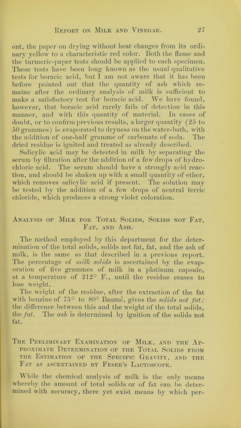 ent, the paper on drying without heat changes from its ordi- nary yellow to a characteristic red color. Both the flame and the turmeric-paper tests should be applied to each specimen. These tests have been long known as the usual qualitative tests for boracic acid, but 1 am not aware that it has been before pointed out that the quantity of ash which re- mains after the ordinary analysis of milk is sufficient to make a satisfactory test for boracic acid. We have found, however, that boracic acid rarely fails of detection in this manner, and with this quantity of material. In cases of doubt, or to contirm previous results, a larger quantity (25 to 50 grammes) is evaporated to dryness on the water-bath, with the addition of one-half gramme of carbonate of soda. The dried residue is ignited and treated as already described. Salicylic acid may be detected in milk by separating the serum by filtration after the addition of a few drops of hydro- chloric acid. The serum should have a strongly acid reac- tion, and should be shaken up with a small quantity of ether, which removes salicylic acid if present. The solution may be tested by the addition of a few drops of neutral ferric chloride, which produces a strong violet coloration. Analysis of Milk for Total Solids, Solids not Fat, Fat, and Ash. The method employed by this department for the deter- mination of the total solids, solids not fat, fat, and the ash of milk, is the same as that described in a previous report. The percentage of milk solids is ascertained by the evap- oration of five grammes of milk in a platinum capsule, at a temperature of 212° F., until the residue ceases to lose weight. The weight of the residue, after the extraction of the fat with benzine of 75° to 80° Baume, gives the solids not fat: the difference between this and the weight of the total solids, the fat. The ash is determined by ignition of the solids not fat. Tiie Preliminary Examination of Milk, and the Ap- PROXTMATE DETERMINATION OF TIIE TOTAL SOLIDS FROM tiie Estimation of the Specific Gravity, and the Fat as ascertained by Feser’s Lactoscope. While the chemical analysis of milk is the only means whereby the amount of total solids or of fat can be deter- mined with accuracy, there yet exist means by which per-