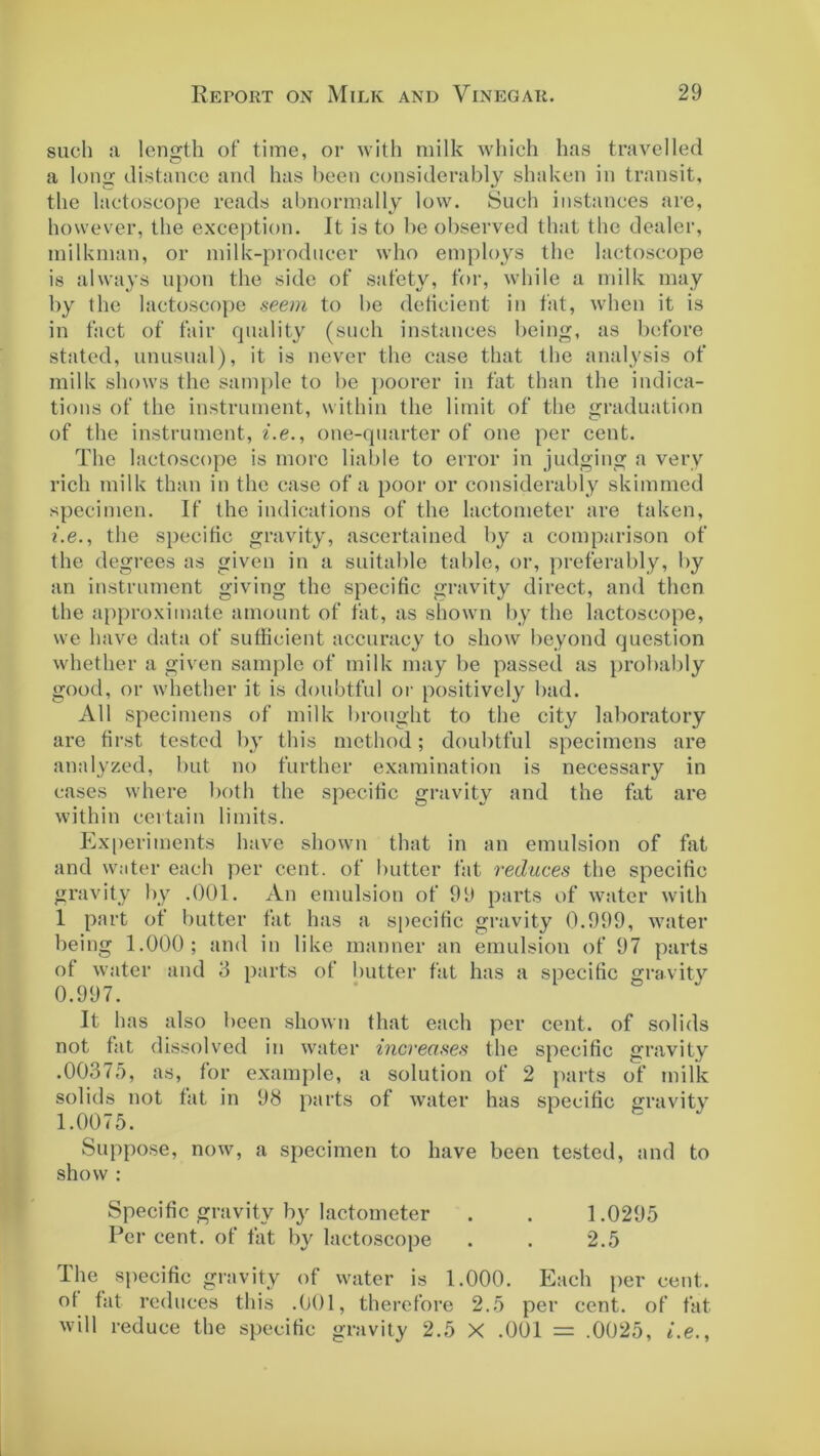 such a length of time, or with milk which has travelled a long distance and has been considerably shaken in transit, the lactoscope reads abnormally low. Such instances are, however, the exception. It is to be observed that the dealer, milkman, or milk-producer who employs the lactoscope is always upon the side of safety, for, while a milk may by the lactoscope seem to be deficient in fat, when it is in fact of fair quality (such instances being, as before stated, unusual), it is never the case that the analysis of milk shows the sample to be poorer in fat than the indica- tions of the instrument, within the limit of the graduation of the instrument, i.e., one-quarter of one per cent. The lactoscope is more liable to error in judging a very rich milk than in the case of a poor or considerably skimmed specimen. If the indications of the lactometer are taken, i.e., the specific gravity, ascertained by a comparison of the degrees as given in a suitable table, or, preferably, by an instrument giving the specific gravity direct, and then the approximate amount of fat, as shown by the lactoscope, we have data of sufficient accuracy to show beyond question whether a given sample of milk may be passed as probably good, or whether it is doubtful or positively bad. All specimens of milk brought to the city laboratory are first tested by this method; doubtful specimens are analyzed, but no further examination is necessary in cases where both the specific gravity and the fat are within certain limits. Experiments have shown that in an emulsion of fat and water each per cent, of butter fat reduces the specific gravity by .001. An emulsion of 99 parts of water with 1 part of butter fat has a specific gravity 0.999, water being 1.000; and in like manner an emulsion of 97 parts of water and 3 parts of butter fat has a specific gravity 0.997. It has also been shown that each per cent, of solids not fat dissolved in water increases the specific gravity .00375, as, for example, a solution of 2 parts of milk solids not fat in 98 parts of water has specific gravity 1.0075. Suppose, now, a specimen to have been tested, and to show : Specific gravity by lactometer . . 1.0295 Per cent, of fat by lactoscope . . 2.5 The specific gravity of water is 1.000. Each per cent, of fat reduces this .001, therefore 2.5 per cent, of fat will reduce the specific gravity 2.5 X .001 = .0025, i.e.,