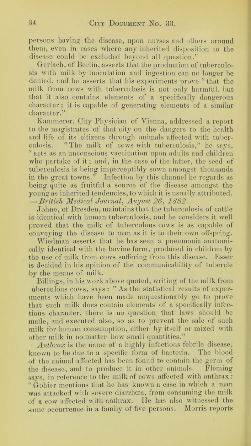 persons having the disease, upon nurses and others around them, even in cases where any inherited disposition to the disease could be excluded beyond all question.” Gerlach, of Berlin, asserts that the production of tuberculo- sis with milk by inoculation and ingestion can no longer be denied, and he asserts that his experiments prove that the milk from cows with tuberculosis is not only harmful, but that it also contains elements of a specifically dangerous character; it is capable of generating elements of a similar character.” Kammerer, City Physician of Vienna, addressed a report to the magistrates of that city on the dangers to the health and life of its citizens through animals affected with tuber- culosis. The milk of cows with tuberculosis,” he says, acts as an unconscious vaccination upon adults and children who partake of it; and, in the case of the latter, the seed of tuberculosis is being imperceptibly sown amongst thousands in the great towns.” Infection by this channel he regards as being quite as fruitful a source of the disease amongst the young as inherited tendencies, to which it is usually attributed. — British Medical Journal, August 26, 1882. Johne, of Dresden, maintains that the tuberculosis of cattle is identical with human tuberculosis, and he considers it well proved that the milk of tuberculous cows is as capable of conveying the disease to man as it is to their own offspring. Wiedman asserts that he has seen a pneumonia anatomi- cally identical with the bovine form, produced in children by the use of milk from cows suffering from this disease. Esser is decided in his opinion of the communicability of tubercle by the means of milk. Billings, in his work above quoted, writing of flic milk from uberculous cows, says: As the statistical results of exper- iments which have been made unquestionably go to prove that such milk does contain elements of a specifically infec- tious character, there is no question that laws should be made, and executed also, so as to prevent the sale of such milk for human consumption, either b}r itself or mixed with other milk in no matter how small quantities.” Anthrax is the name of a highly infectious febrile disease, known to be due to a specific form of bacteria. The blood of the animal affected has been found to contain the germ of the disease, and to produce it in other animals. Fleming says, in reference to the milk of cows affected with anthrax: Gohier mentions that he has known a case in which a man was attacked with severe diarrhoea, from consuming the milk of a cow affected with anthrax. He has also witnessed the same occurrence in a family of five persons. Morris reports