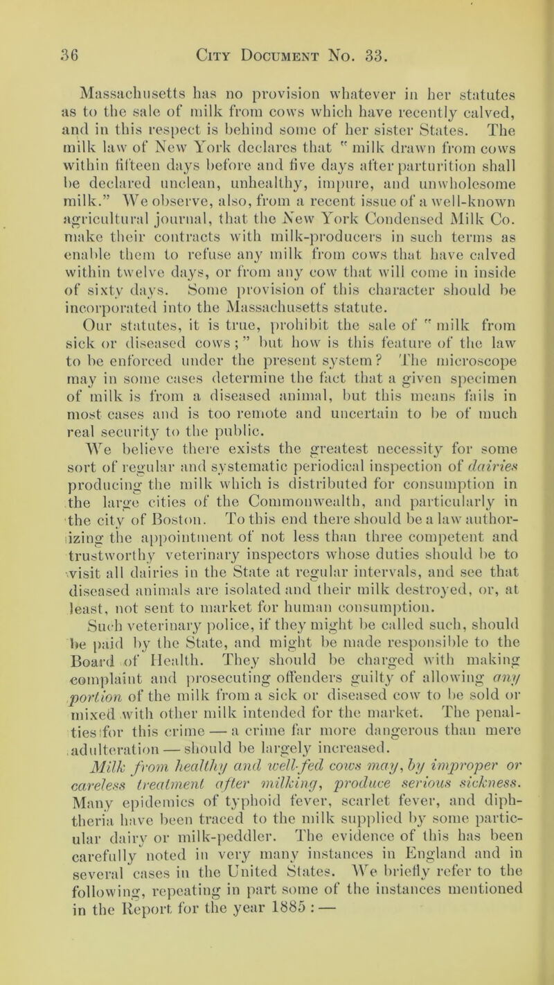 Massachusetts has no provision whatever in her statutes as to the sale of milk from cows which have recently calved, and in this respect is behind some of her sister States. The milk law of New York declares that  milk drawn from cows within fifteen days before and five days after parturition shall be declared unclean, unhealthy, impure, and unwholesome milk.” We observe, also, from a recent issue of a well-known agricultural journal, that the New York Condensed Milk Co. make their contracts with milk-producers in such terms as enable them to refuse any milk from cows that have calved within twelve days, or from any cow that will come in inside of sixty days. Some provision of this character should be incorporated into the Massachusetts statute. Our statutes, it is true, prohibit the sale of  milk from sick or diseased cows;” but how is this feature of the law to be enforced under the present system ? The microscope may in some cases determine the fact that a given specimen of milk is from a diseased animal, but this means fails in most cases and is too remote and uncertain to be of much real security to the public. We believe there exists the greatest necessity for some sort of regular and systematic periodical inspection of dairies producing the milk which is distributed for consumption in the large cities of the Commonwealth, and particularly in the city of Boston. To this end there should be a law author- izing the appointment of not less than three competent and trustworthy veterinary inspectors whose duties should be to visit all dairies in the State at regular intervals, and see that diseased animals are isolated and their milk destroyed, or, at least, not sent to market for human consumption. Such veterinary police, if they might be called such, should be paid by the State, and might be made responsible to the Board of Health. They should be charged with making complaint and prosecuting offenders guilty of allowing any portion of the milk from a sick or diseased cow to be sold or mixed with other milk intended for the market. The penal- ties :for this crime — a crime far more dangerous than mere adulteration — should be largely increased. Milk from healthy and well-fed cows may, by improper or careless treatment after milking, produce serious sickness. Many epidemics of typhoid fever, scarlet fever, and diph- theria have been traced to the milk supplied by some partic- ular dairv or milk-peddler. The evidence of this has been carefully noted in very many instances in England and in several cases in the United States. We briefly refer to the following, repeating in part some of the instances mentioned in the Report for the year 1885 : —