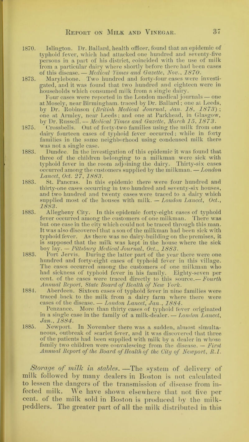1870. Islington. Dr. Ballard, health officer, found that an epidemic of typhoid fever, which had attacked one hundred and seventy-five persons in a part of his district, coincided with the use of milk from a particular dairy where shortly before there had been cases of this disease. — Medical Times and Gazette, Nov., 1870. 1873. Marylebone. Two hundred and forty-four cases were investi- gated, and it was found that two hundred and eighteen were in households which consumed milk from a single dairy. Four cases were reported in the London medical journals — one atMosely, near Birmingham, traced by I)r. Ballard; one at Leeds, by Dr. Robinson {British Medical Journal, Jan. 18, 1873) ; one at Armley, near Leeds; and one at Parkhead, in Glasgow, by Dr. Russell. — Medical Times and Gazette, March 15,1873. 1875. Crossbells. Out of forty-two families using the milk from one dairy fourteen cases of typhoid fever occurred; while in forty families in the same neighborhood using condensed milk there was not a single case. 1883. Dundee. In the investigation of this epidemic it was found that three of the children belonging to a milkman were sick with typhoid fever in the room adjoining the dairy. Thirty-six cases occurred among the customers supplied by the milkman. — London Lancet, Oct. 27, 1883. 1883. St. Pancras. In this epidemic there were four hundred and thirty-one cases occurring in two hundred and seventy-six houses, and two hundred and twenty cases were traced to a dairy which supplied most of the houses with milk. —London Lancet, Oct., 1883. 1883. Allegheny Cily. In this epidemic forty-eight cases of typhoid fever occurred anions* the customers of one milkman. There was but one case in the city which could not be traced through this man. It was also discovered that a son of the milkman had been sick with typhoid fever. As there was no dairy-building on the premises, it is supposed that the milk was kept in the house where the sick boy lay. — Pittsburg Medical Journal, Oct., 18S3. 1883. Port Jervis. During the latter part of the year there were one hundred and forty-eight cases of typhoid fever in this village. The cases occurred among the customers of one milkman who had sickness of typhoid fever in his family. Eighty-seven per cent, of the cases were traced directly to this source.— Fourth Annual Report, State Board of Health of New York. 188L Aberdeen. Sixteen cases of typhoid fever in nine families were traced back to the milk from a dairy farm where there were cases of the disease. — London Lancet, Jan., 1884. Penzance. More than thirty cases of typhoid fever originated in a single case in the family of a milk-dealer. — London Lancet, Jan., 1884. 1885. Newport. In November there was a sudden, almost simulta- neous, outbreak of scarlet fever, and it was discovered that three of the patients had been supplied with milk by a dealer in whose family two children were convalescing from the disease. — First Annual Report of the Board of Health of the Citg of Newport, R.l. Storage of milk in stables. —The system of delivery of milk followed by many dealers in Boston is not calculated to lessen the dangers of the transmission of disease from in- fected milk. We have shown elsewhere that not five per cent, ot the milk sold in Boston is produced by the milk- peddlers. The greater part of all the milk distributed in this