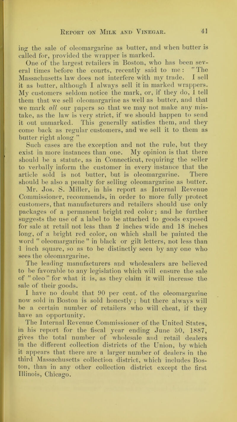 ing the sale of oleomargarine as butter, and when butter is called for, provided the wrapper is marked. One of the largest retailers in Boston, who has been sev- eral times before the courts, recently said to me: The Massachusetts law does not interfere with my trade. I sell it as butter, although I always sell it in marked wrappers. My customers seldom notice the mark, or, if they do, 1 tell them that we sell oleomargarine as well as butter, and that we mark oil our papers so that we may not make any mis- take, as the law is very strict, if we should happen to send it out unmarked. This generally satisfies them, and they come back as regular customers, and we sell it to them as butter right along ” Such cases are the exception and not the rule, but they exist in more instances than one. My opinion is that there should be a statute, as in Connecticut, requiring the seller to verbally inform the customer in every instance that the article sold is not butter, but is oleomargarine. There should be also a penalty for selling oleomargarine as butter. Mr. Jos. S. Miller, in his report as Internal Revenue Commissioner, recommends, in order to more fully protect customers, that manufacturers and retailers should use only packages of a permanent bright red color; and he further suggests the use of a label to be attached to goods exposed for sale at retail not less than 2 inches wide and 18 inches long, of a bright red color, on which shall be painted the word oleomargarine” in black or gilt letters, not less than 1 inch square, so as to be distinctly seen by any one who sees the oleomargarine. The leading manufacturers and wholesalers are believed to be favorable to any legislation which will ensure the sale of oleo” for what it is, as they claim it will increase the sale of their goods. I have no doubt that 90 per cent, of the oleomargarine now sold in Boston is sold honestly; but there always will be a certain number of retailers who will cheat, if they have an opportunity. The Internal Revenue Commissioner of the United States, in his report for the fiscal year ending June 80, 1887, gives the total number of wholesale and retail dealers in the different collection districts of the Union, by which it appears that there are a larger number of dealers in the third Massachusetts collection district, which includes Bos- ton, than in any other collection district except the first Illinois, Chicago.